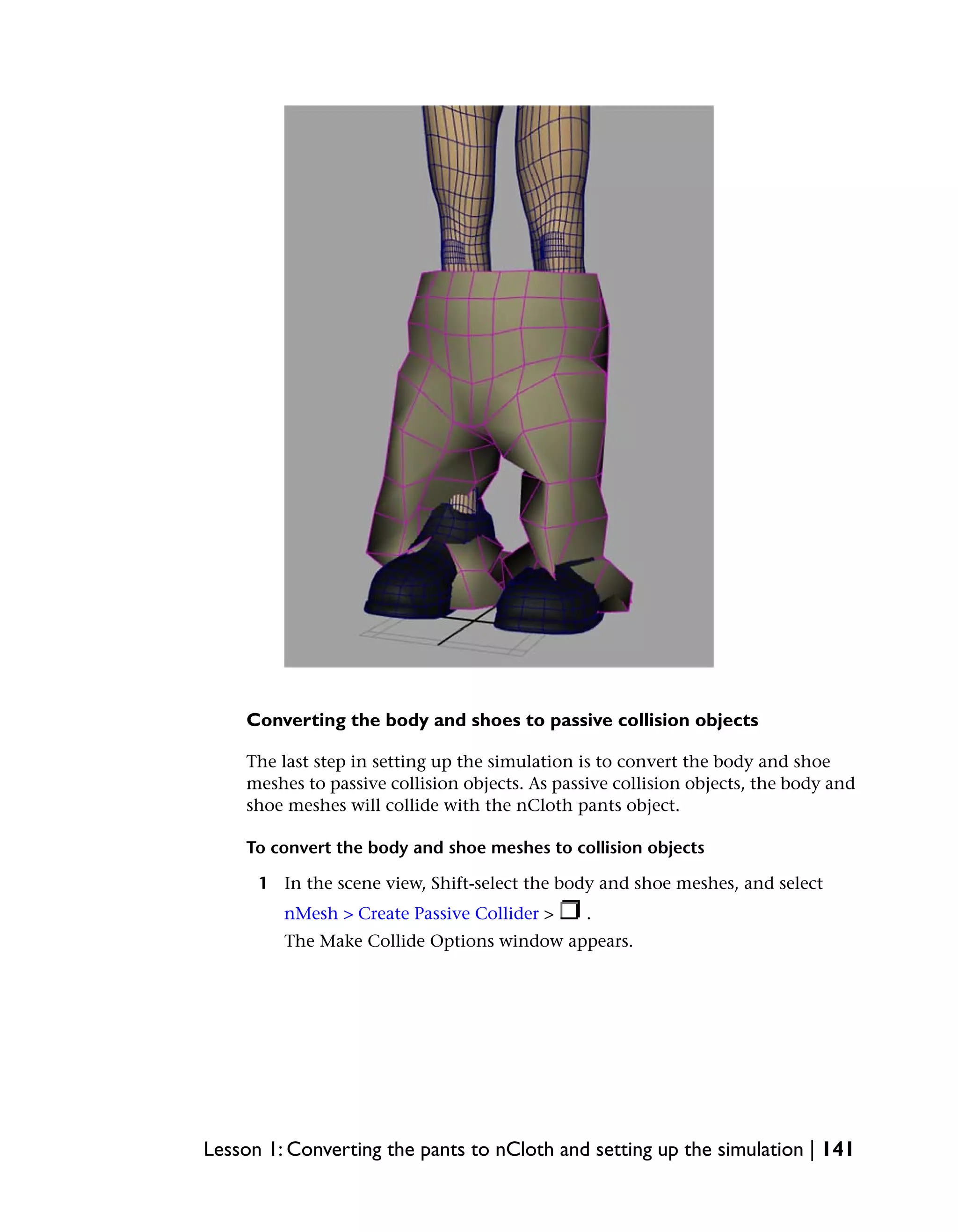 Converting the body and shoes to passive collision objects

    The last step in setting up the simulation is to convert the body and shoe
    meshes to passive collision objects. As passive collision objects, the body and
    shoe meshes will collide with the nCloth pants object.

    To convert the body and shoe meshes to collision objects

      1 In the scene view, Shift-select the body and shoe meshes, and select
         nMesh > Create Passive Collider >      .
         The Make Collide Options window appears.




Lesson 1: Converting the pants to nCloth and setting up the simulation | 141
 