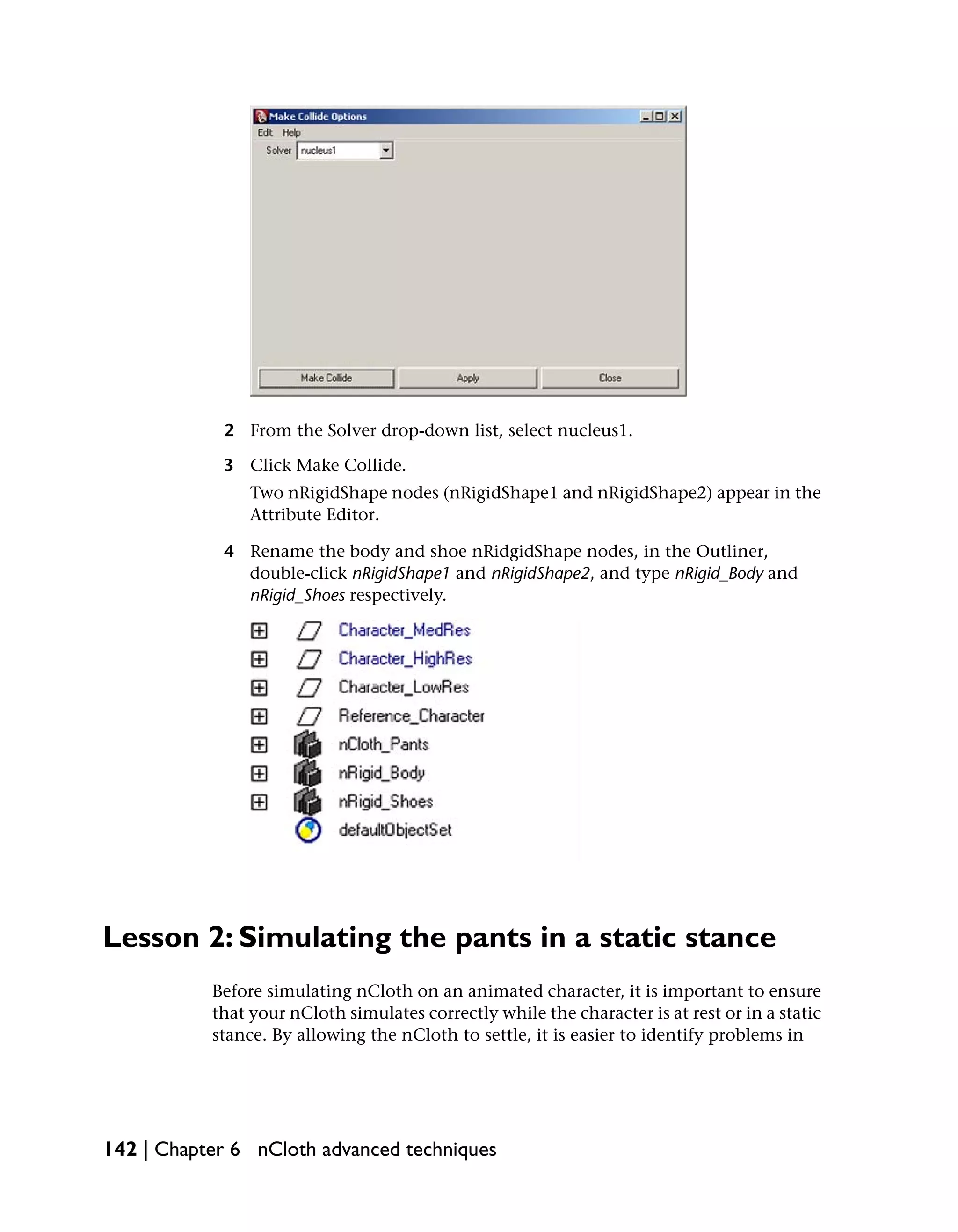2 From the Solver drop-down list, select nucleus1.

            3 Click Make Collide.
                Two nRigidShape nodes (nRigidShape1 and nRigidShape2) appear in the
                Attribute Editor.

            4 Rename the body and shoe nRidgidShape nodes, in the Outliner,
              double-click nRigidShape1 and nRigidShape2, and type nRigid_Body and
              nRigid_Shoes respectively.




Lesson 2: Simulating the pants in a static stance
           Before simulating nCloth on an animated character, it is important to ensure
           that your nCloth simulates correctly while the character is at rest or in a static
           stance. By allowing the nCloth to settle, it is easier to identify problems in




142 | Chapter 6 nCloth advanced techniques
 
