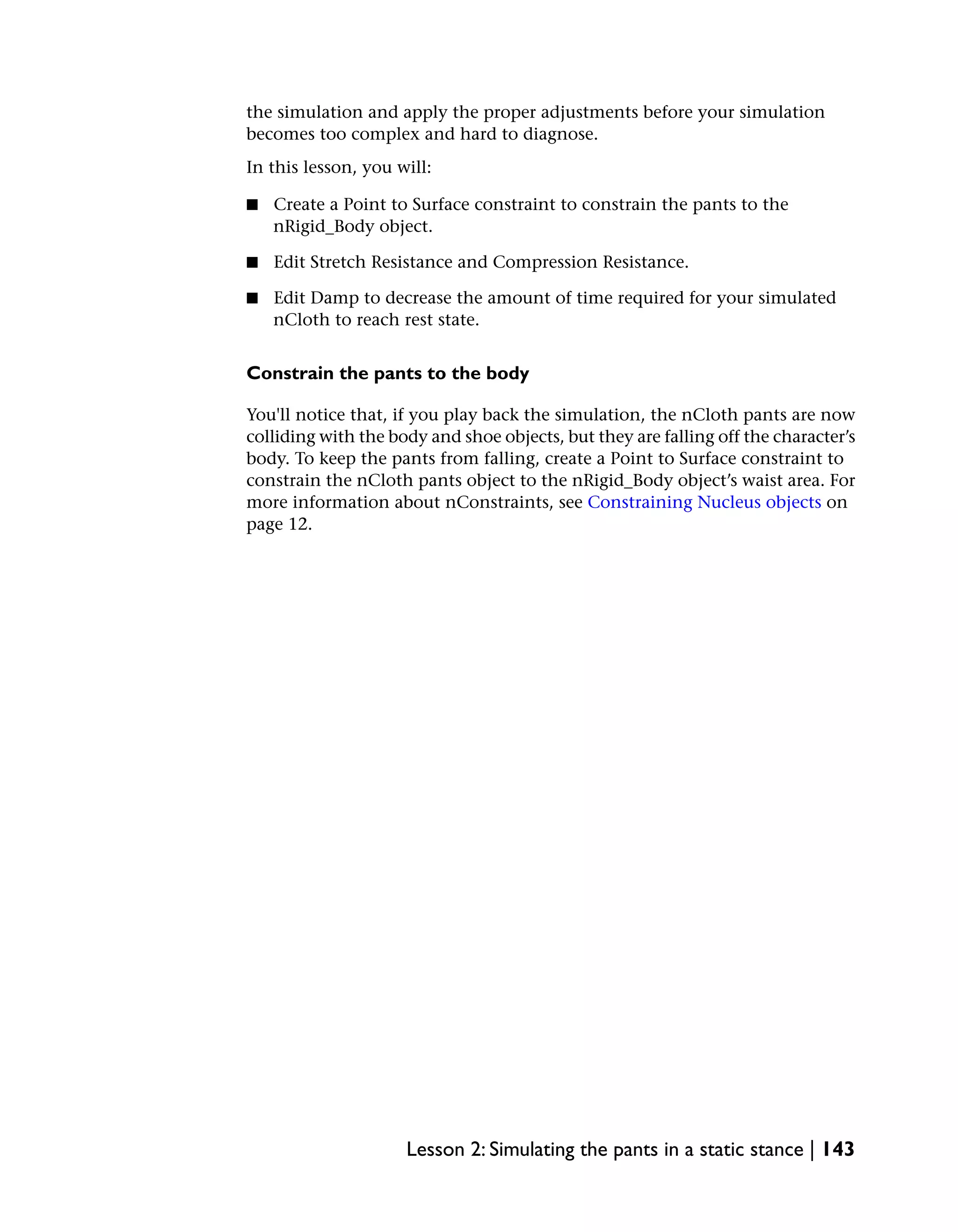 the simulation and apply the proper adjustments before your simulation
becomes too complex and hard to diagnose.
In this lesson, you will:

■   Create a Point to Surface constraint to constrain the pants to the
    nRigid_Body object.

■   Edit Stretch Resistance and Compression Resistance.

■   Edit Damp to decrease the amount of time required for your simulated
    nCloth to reach rest state.


Constrain the pants to the body

You'll notice that, if you play back the simulation, the nCloth pants are now
colliding with the body and shoe objects, but they are falling off the character’s
body. To keep the pants from falling, create a Point to Surface constraint to
constrain the nCloth pants object to the nRigid_Body object’s waist area. For
more information about nConstraints, see Constraining Nucleus objects on
page 12.




                     Lesson 2: Simulating the pants in a static stance | 143
 