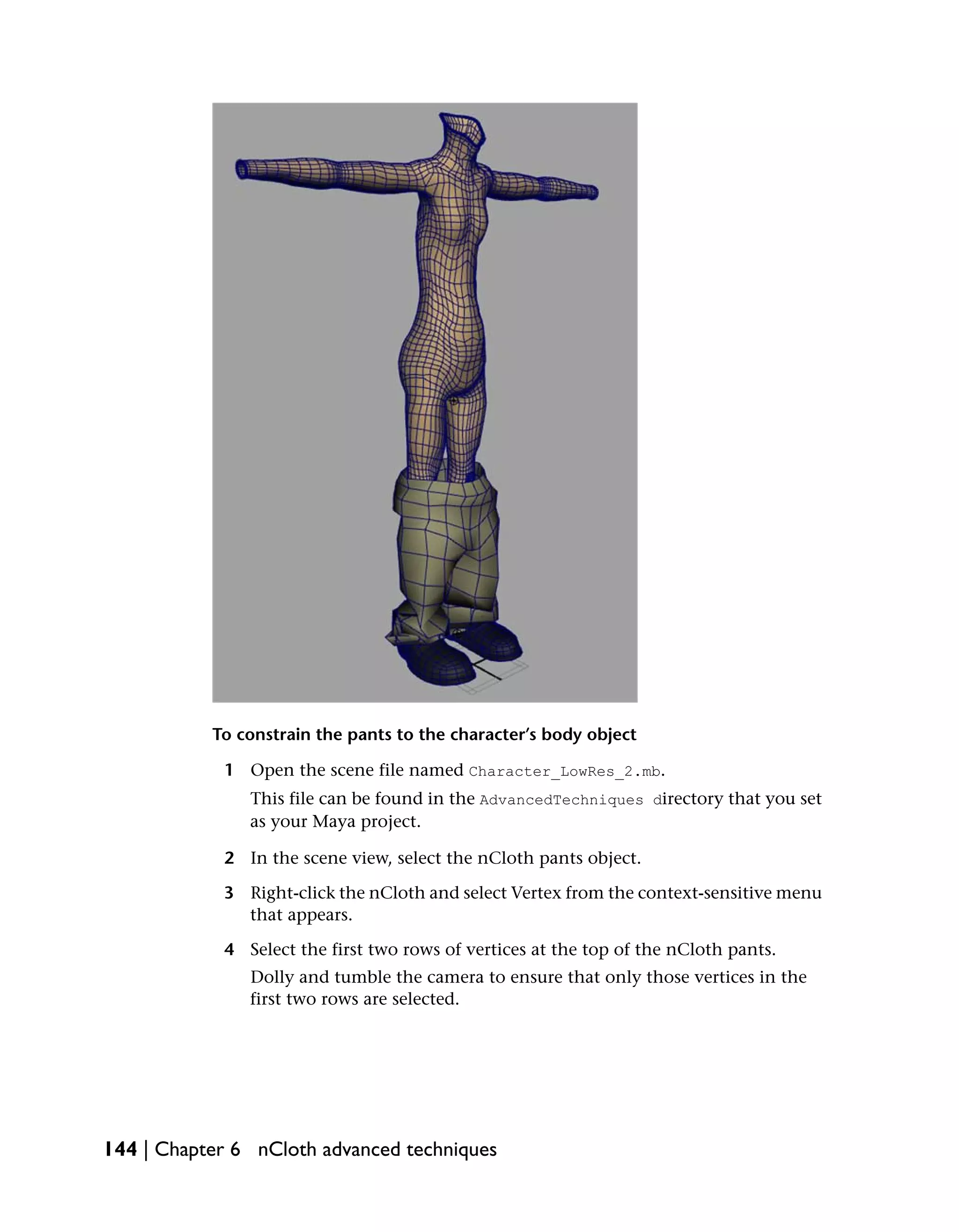 To constrain the pants to the character’s body object

            1 Open the scene file named Character_LowRes_2.mb.
               This file can be found in the AdvancedTechniques directory that you set
               as your Maya project.

            2 In the scene view, select the nCloth pants object.

            3 Right-click the nCloth and select Vertex from the context-sensitive menu
              that appears.

            4 Select the first two rows of vertices at the top of the nCloth pants.
               Dolly and tumble the camera to ensure that only those vertices in the
               first two rows are selected.




144 | Chapter 6 nCloth advanced techniques
 