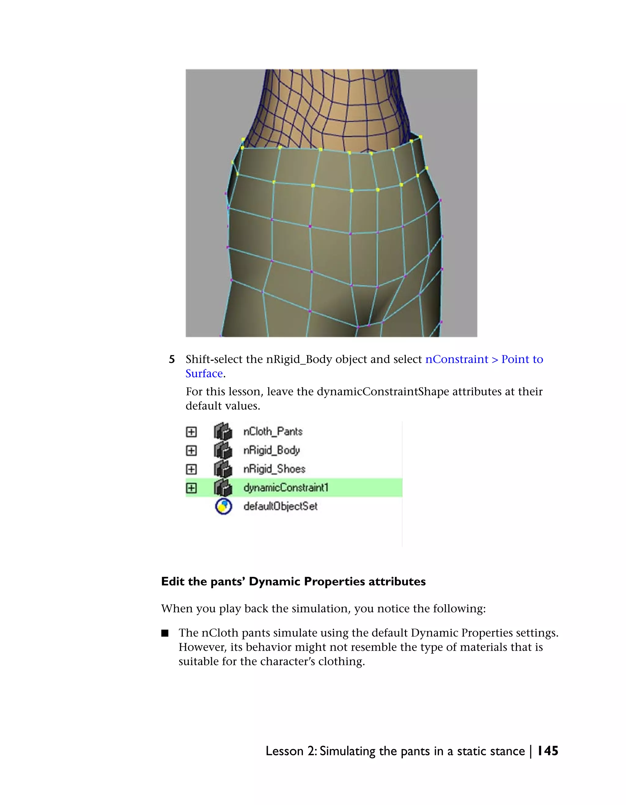5 Shift-select the nRigid_Body object and select nConstraint > Point to
      Surface.
       For this lesson, leave the dynamicConstraintShape attributes at their
       default values.




Edit the pants’ Dynamic Properties attributes

When you play back the simulation, you notice the following:

■    The nCloth pants simulate using the default Dynamic Properties settings.
     However, its behavior might not resemble the type of materials that is
     suitable for the character’s clothing.




                      Lesson 2: Simulating the pants in a static stance | 145
 