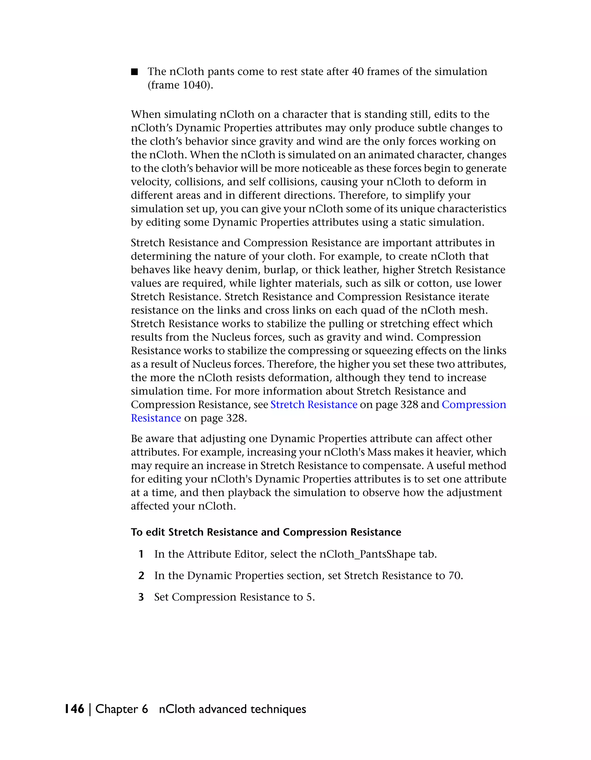 ■    The nCloth pants come to rest state after 40 frames of the simulation
                (frame 1040).

           When simulating nCloth on a character that is standing still, edits to the
           nCloth’s Dynamic Properties attributes may only produce subtle changes to
           the cloth’s behavior since gravity and wind are the only forces working on
           the nCloth. When the nCloth is simulated on an animated character, changes
           to the cloth’s behavior will be more noticeable as these forces begin to generate
           velocity, collisions, and self collisions, causing your nCloth to deform in
           different areas and in different directions. Therefore, to simplify your
           simulation set up, you can give your nCloth some of its unique characteristics
           by editing some Dynamic Properties attributes using a static simulation.
           Stretch Resistance and Compression Resistance are important attributes in
           determining the nature of your cloth. For example, to create nCloth that
           behaves like heavy denim, burlap, or thick leather, higher Stretch Resistance
           values are required, while lighter materials, such as silk or cotton, use lower
           Stretch Resistance. Stretch Resistance and Compression Resistance iterate
           resistance on the links and cross links on each quad of the nCloth mesh.
           Stretch Resistance works to stabilize the pulling or stretching effect which
           results from the Nucleus forces, such as gravity and wind. Compression
           Resistance works to stabilize the compressing or squeezing effects on the links
           as a result of Nucleus forces. Therefore, the higher you set these two attributes,
           the more the nCloth resists deformation, although they tend to increase
           simulation time. For more information about Stretch Resistance and
           Compression Resistance, see Stretch Resistance on page 328 and Compression
           Resistance on page 328.
           Be aware that adjusting one Dynamic Properties attribute can affect other
           attributes. For example, increasing your nCloth's Mass makes it heavier, which
           may require an increase in Stretch Resistance to compensate. A useful method
           for editing your nCloth's Dynamic Properties attributes is to set one attribute
           at a time, and then playback the simulation to observe how the adjustment
           affected your nCloth.

           To edit Stretch Resistance and Compression Resistance

               1 In the Attribute Editor, select the nCloth_PantsShape tab.

               2 In the Dynamic Properties section, set Stretch Resistance to 70.

               3 Set Compression Resistance to 5.




146 | Chapter 6 nCloth advanced techniques
 