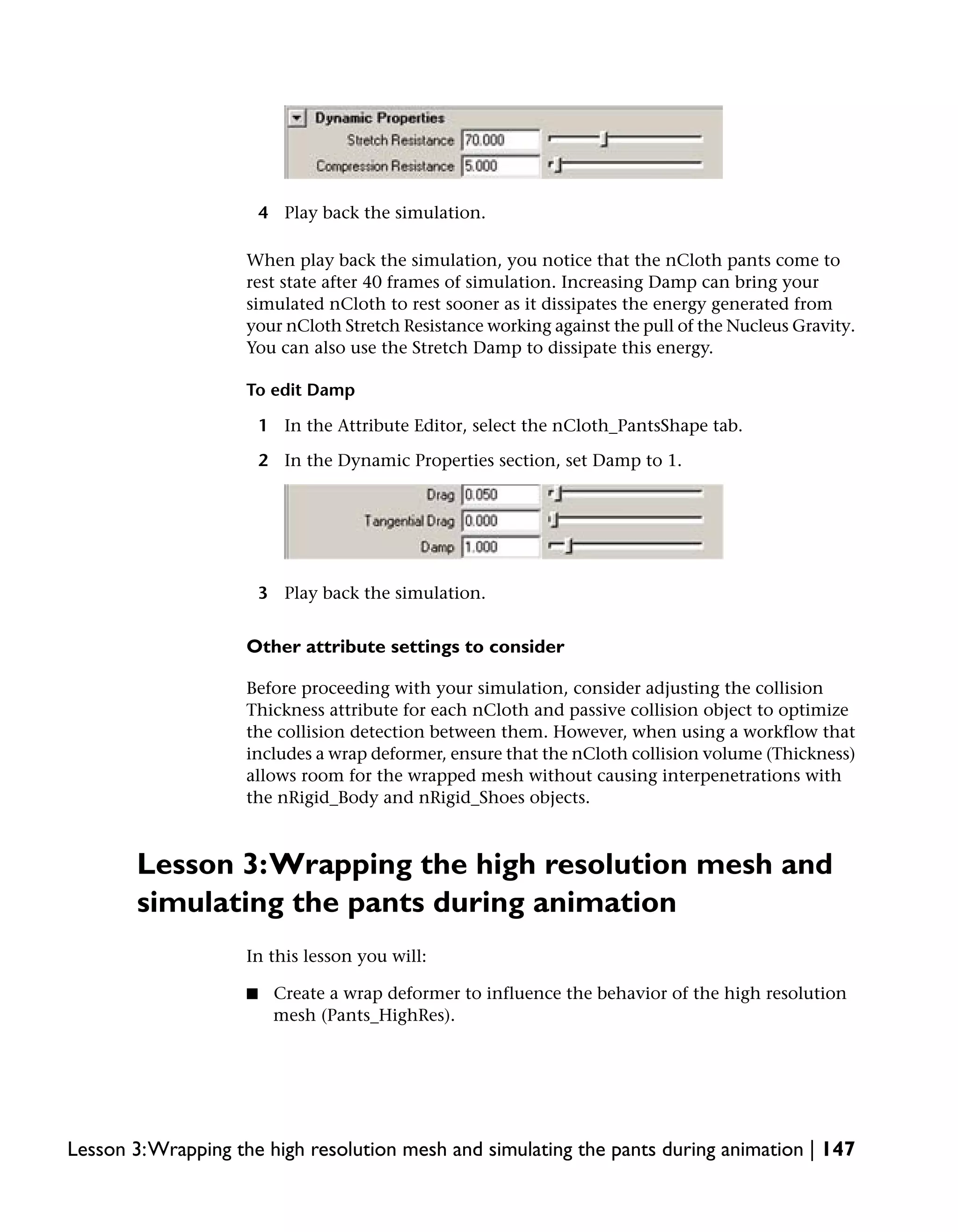 4 Play back the simulation.

                    When play back the simulation, you notice that the nCloth pants come to
                    rest state after 40 frames of simulation. Increasing Damp can bring your
                    simulated nCloth to rest sooner as it dissipates the energy generated from
                    your nCloth Stretch Resistance working against the pull of the Nucleus Gravity.
                    You can also use the Stretch Damp to dissipate this energy.

                    To edit Damp

                        1 In the Attribute Editor, select the nCloth_PantsShape tab.

                        2 In the Dynamic Properties section, set Damp to 1.




                        3 Play back the simulation.


                    Other attribute settings to consider

                    Before proceeding with your simulation, consider adjusting the collision
                    Thickness attribute for each nCloth and passive collision object to optimize
                    the collision detection between them. However, when using a workflow that
                    includes a wrap deformer, ensure that the nCloth collision volume (Thickness)
                    allows room for the wrapped mesh without causing interpenetrations with
                    the nRigid_Body and nRigid_Shoes objects.



       Lesson 3:Wrapping the high resolution mesh and
       simulating the pants during animation
                    In this lesson you will:

                    ■    Create a wrap deformer to influence the behavior of the high resolution
                         mesh (Pants_HighRes).




Lesson 3:Wrapping the high resolution mesh and simulating the pants during animation | 147
 