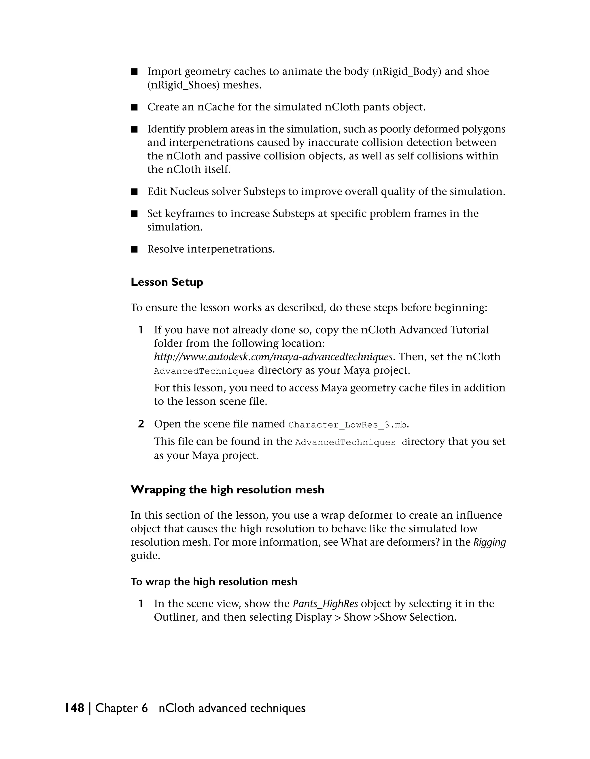 ■    Import geometry caches to animate the body (nRigid_Body) and shoe
                (nRigid_Shoes) meshes.

           ■    Create an nCache for the simulated nCloth pants object.

           ■    Identify problem areas in the simulation, such as poorly deformed polygons
                and interpenetrations caused by inaccurate collision detection between
                the nCloth and passive collision objects, as well as self collisions within
                the nCloth itself.

           ■    Edit Nucleus solver Substeps to improve overall quality of the simulation.

           ■    Set keyframes to increase Substeps at specific problem frames in the
                simulation.

           ■    Resolve interpenetrations.


           Lesson Setup

           To ensure the lesson works as described, do these steps before beginning:

               1 If you have not already done so, copy the nCloth Advanced Tutorial
                 folder from the following location:
                 http://www.autodesk.com/maya-advancedtechniques. Then, set the nCloth
                 AdvancedTechniques directory as your Maya project.
                  For this lesson, you need to access Maya geometry cache files in addition
                  to the lesson scene file.

               2 Open the scene file named Character_LowRes_3.mb.
                  This file can be found in the AdvancedTechniques directory that you set
                  as your Maya project.


           Wrapping the high resolution mesh

           In this section of the lesson, you use a wrap deformer to create an influence
           object that causes the high resolution to behave like the simulated low
           resolution mesh. For more information, see What are deformers? in the Rigging
           guide.

           To wrap the high resolution mesh

               1 In the scene view, show the Pants_HighRes object by selecting it in the
                 Outliner, and then selecting Display > Show >Show Selection.




148 | Chapter 6 nCloth advanced techniques
 