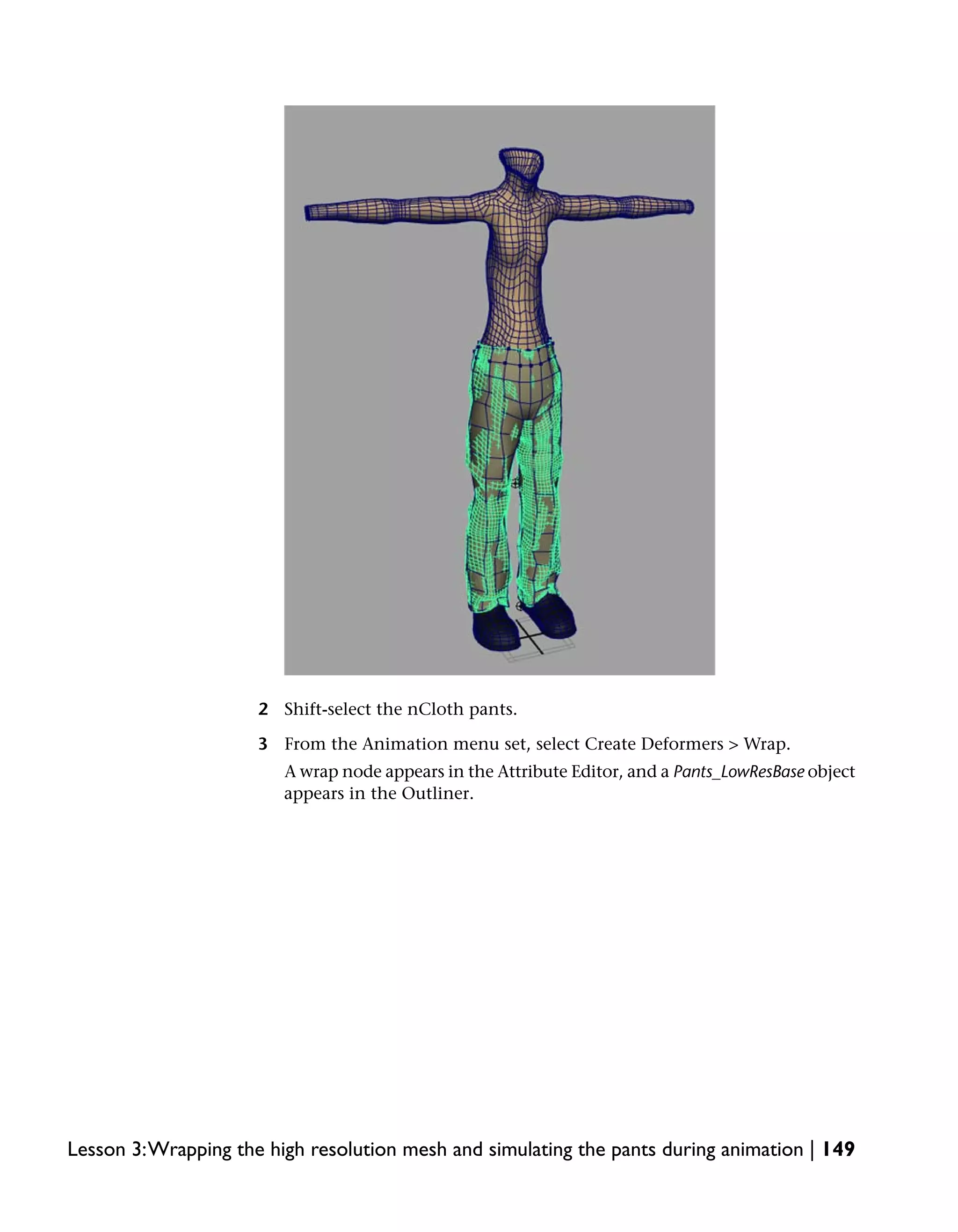 2 Shift-select the nCloth pants.

                     3 From the Animation menu set, select Create Deformers > Wrap.
                        A wrap node appears in the Attribute Editor, and a Pants_LowResBase object
                        appears in the Outliner.




Lesson 3:Wrapping the high resolution mesh and simulating the pants during animation | 149
 