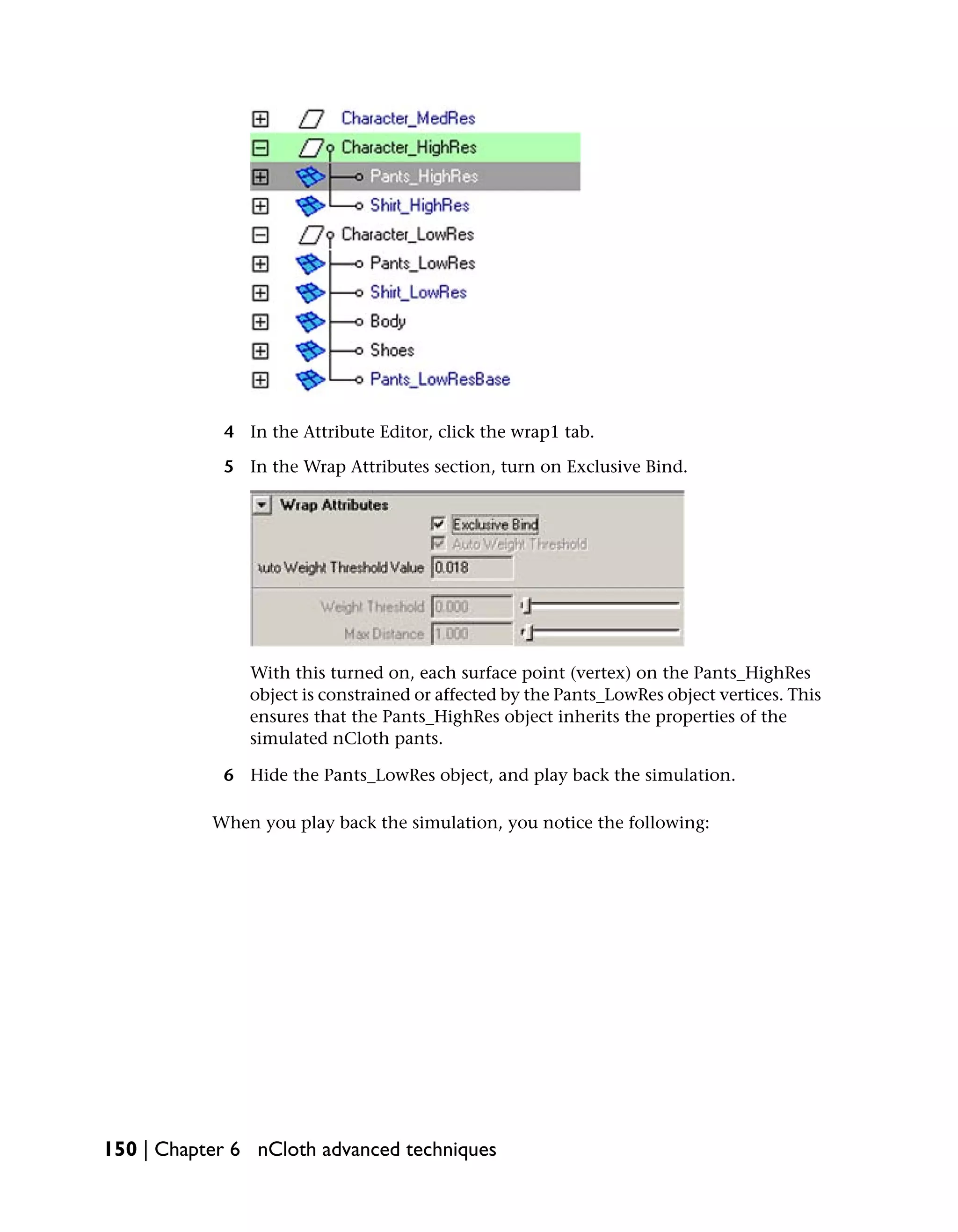 4 In the Attribute Editor, click the wrap1 tab.

            5 In the Wrap Attributes section, turn on Exclusive Bind.




               With this turned on, each surface point (vertex) on the Pants_HighRes
               object is constrained or affected by the Pants_LowRes object vertices. This
               ensures that the Pants_HighRes object inherits the properties of the
               simulated nCloth pants.

            6 Hide the Pants_LowRes object, and play back the simulation.

           When you play back the simulation, you notice the following:




150 | Chapter 6 nCloth advanced techniques
 