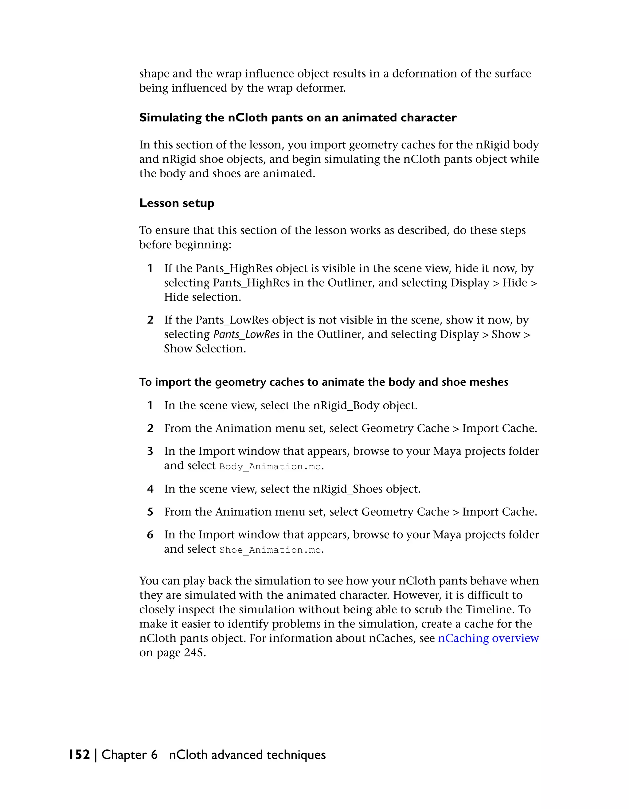 shape and the wrap influence object results in a deformation of the surface
           being influenced by the wrap deformer.

           Simulating the nCloth pants on an animated character

           In this section of the lesson, you import geometry caches for the nRigid body
           and nRigid shoe objects, and begin simulating the nCloth pants object while
           the body and shoes are animated.

           Lesson setup

           To ensure that this section of the lesson works as described, do these steps
           before beginning:

            1 If the Pants_HighRes object is visible in the scene view, hide it now, by
              selecting Pants_HighRes in the Outliner, and selecting Display > Hide >
              Hide selection.

            2 If the Pants_LowRes object is not visible in the scene, show it now, by
              selecting Pants_LowRes in the Outliner, and selecting Display > Show >
              Show Selection.

           To import the geometry caches to animate the body and shoe meshes

            1 In the scene view, select the nRigid_Body object.

            2 From the Animation menu set, select Geometry Cache > Import Cache.

            3 In the Import window that appears, browse to your Maya projects folder
              and select Body_Animation.mc.

            4 In the scene view, select the nRigid_Shoes object.

            5 From the Animation menu set, select Geometry Cache > Import Cache.

            6 In the Import window that appears, browse to your Maya projects folder
              and select Shoe_Animation.mc.

           You can play back the simulation to see how your nCloth pants behave when
           they are simulated with the animated character. However, it is difficult to
           closely inspect the simulation without being able to scrub the Timeline. To
           make it easier to identify problems in the simulation, create a cache for the
           nCloth pants object. For information about nCaches, see nCaching overview
           on page 245.




152 | Chapter 6 nCloth advanced techniques
 