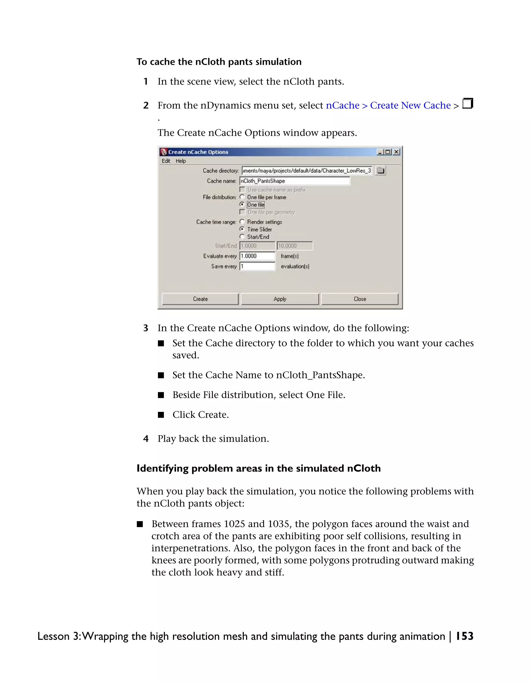 To cache the nCloth pants simulation

                        1 In the scene view, select the nCloth pants.

                        2 From the nDynamics menu set, select nCache > Create New Cache >
                          .
                           The Create nCache Options window appears.




                        3 In the Create nCache Options window, do the following:
                           ■   Set the Cache directory to the folder to which you want your caches
                               saved.

                           ■   Set the Cache Name to nCloth_PantsShape.

                           ■   Beside File distribution, select One File.

                           ■   Click Create.

                        4 Play back the simulation.


                    Identifying problem areas in the simulated nCloth

                    When you play back the simulation, you notice the following problems with
                    the nCloth pants object:

                    ■    Between frames 1025 and 1035, the polygon faces around the waist and
                         crotch area of the pants are exhibiting poor self collisions, resulting in
                         interpenetrations. Also, the polygon faces in the front and back of the
                         knees are poorly formed, with some polygons protruding outward making
                         the cloth look heavy and stiff.




Lesson 3:Wrapping the high resolution mesh and simulating the pants during animation | 153
 