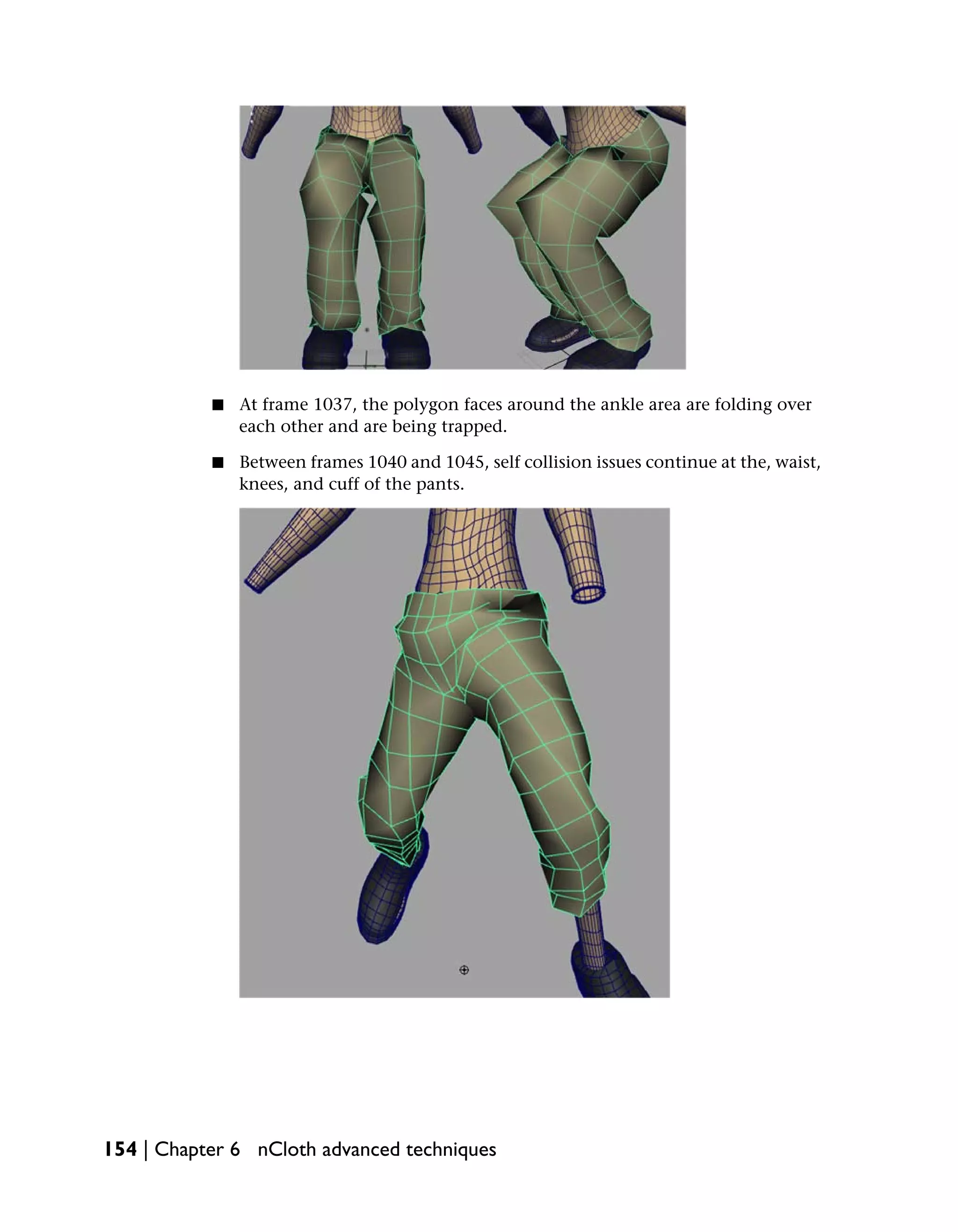 ■   At frame 1037, the polygon faces around the ankle area are folding over
               each other and are being trapped.

           ■   Between frames 1040 and 1045, self collision issues continue at the, waist,
               knees, and cuff of the pants.




154 | Chapter 6 nCloth advanced techniques
 