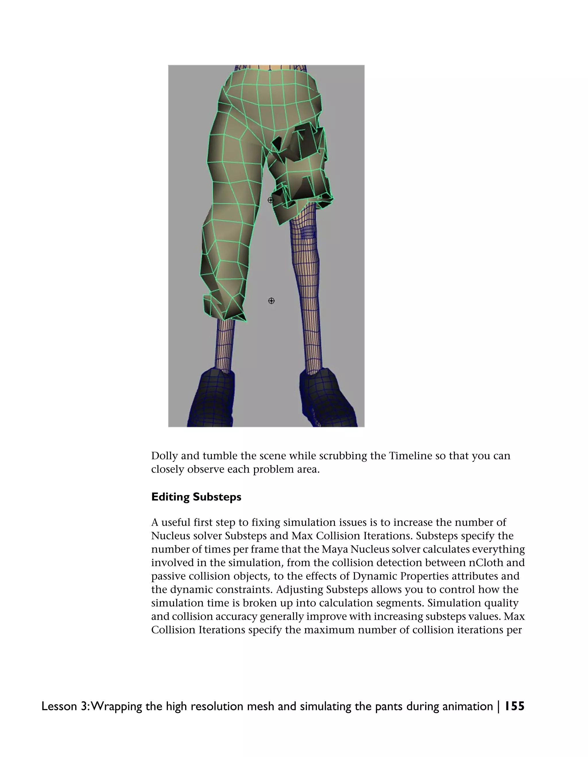 Dolly and tumble the scene while scrubbing the Timeline so that you can
                    closely observe each problem area.

                    Editing Substeps

                    A useful first step to fixing simulation issues is to increase the number of
                    Nucleus solver Substeps and Max Collision Iterations. Substeps specify the
                    number of times per frame that the Maya Nucleus solver calculates everything
                    involved in the simulation, from the collision detection between nCloth and
                    passive collision objects, to the effects of Dynamic Properties attributes and
                    the dynamic constraints. Adjusting Substeps allows you to control how the
                    simulation time is broken up into calculation segments. Simulation quality
                    and collision accuracy generally improve with increasing substeps values. Max
                    Collision Iterations specify the maximum number of collision iterations per




Lesson 3:Wrapping the high resolution mesh and simulating the pants during animation | 155
 