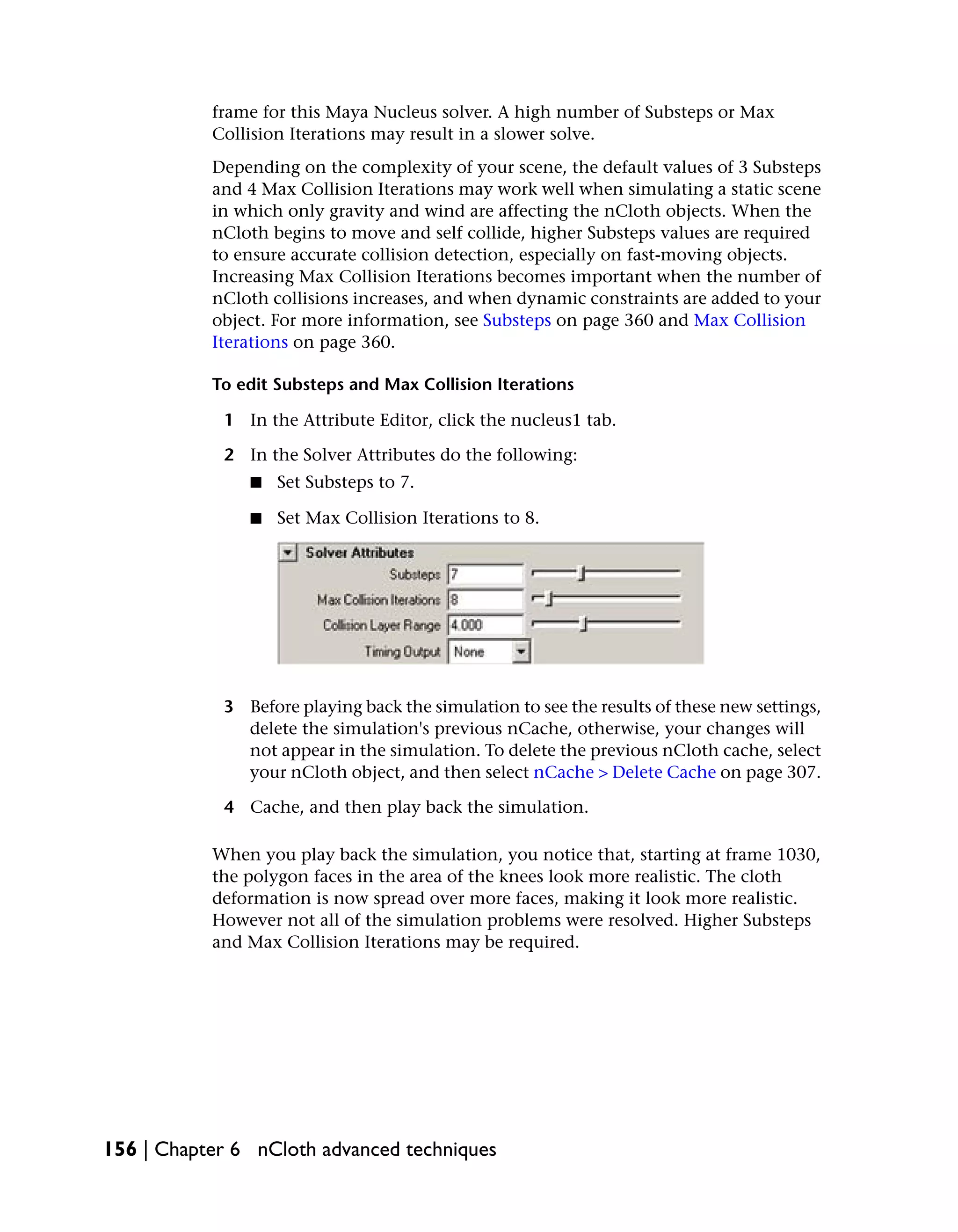 frame for this Maya Nucleus solver. A high number of Substeps or Max
           Collision Iterations may result in a slower solve.
           Depending on the complexity of your scene, the default values of 3 Substeps
           and 4 Max Collision Iterations may work well when simulating a static scene
           in which only gravity and wind are affecting the nCloth objects. When the
           nCloth begins to move and self collide, higher Substeps values are required
           to ensure accurate collision detection, especially on fast-moving objects.
           Increasing Max Collision Iterations becomes important when the number of
           nCloth collisions increases, and when dynamic constraints are added to your
           object. For more information, see Substeps on page 360 and Max Collision
           Iterations on page 360.

           To edit Substeps and Max Collision Iterations

            1 In the Attribute Editor, click the nucleus1 tab.

            2 In the Solver Attributes do the following:
               ■   Set Substeps to 7.

               ■   Set Max Collision Iterations to 8.




            3 Before playing back the simulation to see the results of these new settings,
              delete the simulation's previous nCache, otherwise, your changes will
              not appear in the simulation. To delete the previous nCloth cache, select
              your nCloth object, and then select nCache > Delete Cache on page 307.

            4 Cache, and then play back the simulation.

           When you play back the simulation, you notice that, starting at frame 1030,
           the polygon faces in the area of the knees look more realistic. The cloth
           deformation is now spread over more faces, making it look more realistic.
           However not all of the simulation problems were resolved. Higher Substeps
           and Max Collision Iterations may be required.




156 | Chapter 6 nCloth advanced techniques
 