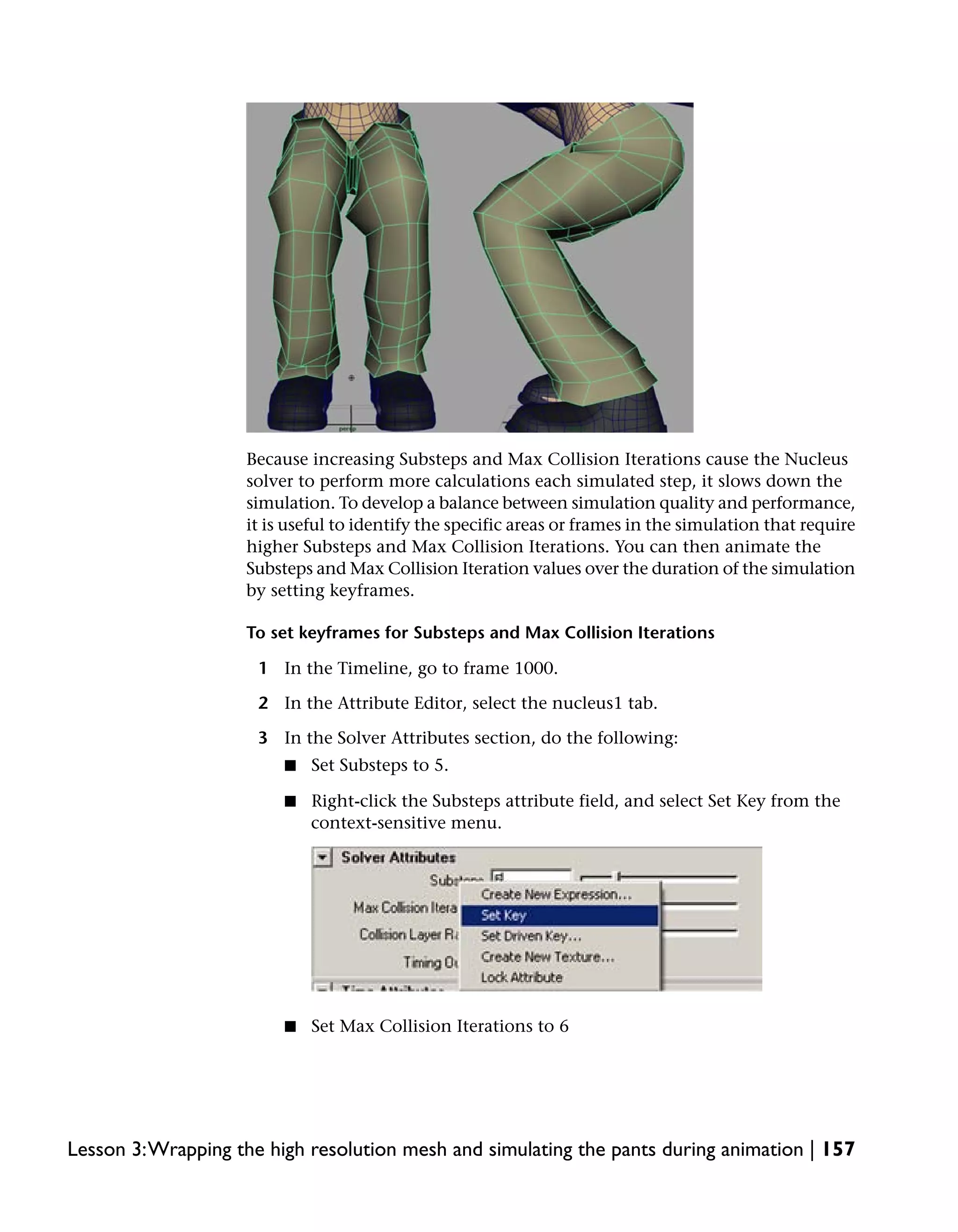 Because increasing Substeps and Max Collision Iterations cause the Nucleus
                    solver to perform more calculations each simulated step, it slows down the
                    simulation. To develop a balance between simulation quality and performance,
                    it is useful to identify the specific areas or frames in the simulation that require
                    higher Substeps and Max Collision Iterations. You can then animate the
                    Substeps and Max Collision Iteration values over the duration of the simulation
                    by setting keyframes.

                    To set keyframes for Substeps and Max Collision Iterations

                     1 In the Timeline, go to frame 1000.

                     2 In the Attribute Editor, select the nucleus1 tab.

                     3 In the Solver Attributes section, do the following:
                         ■   Set Substeps to 5.

                         ■   Right-click the Substeps attribute field, and select Set Key from the
                             context-sensitive menu.




                         ■   Set Max Collision Iterations to 6




Lesson 3:Wrapping the high resolution mesh and simulating the pants during animation | 157
 