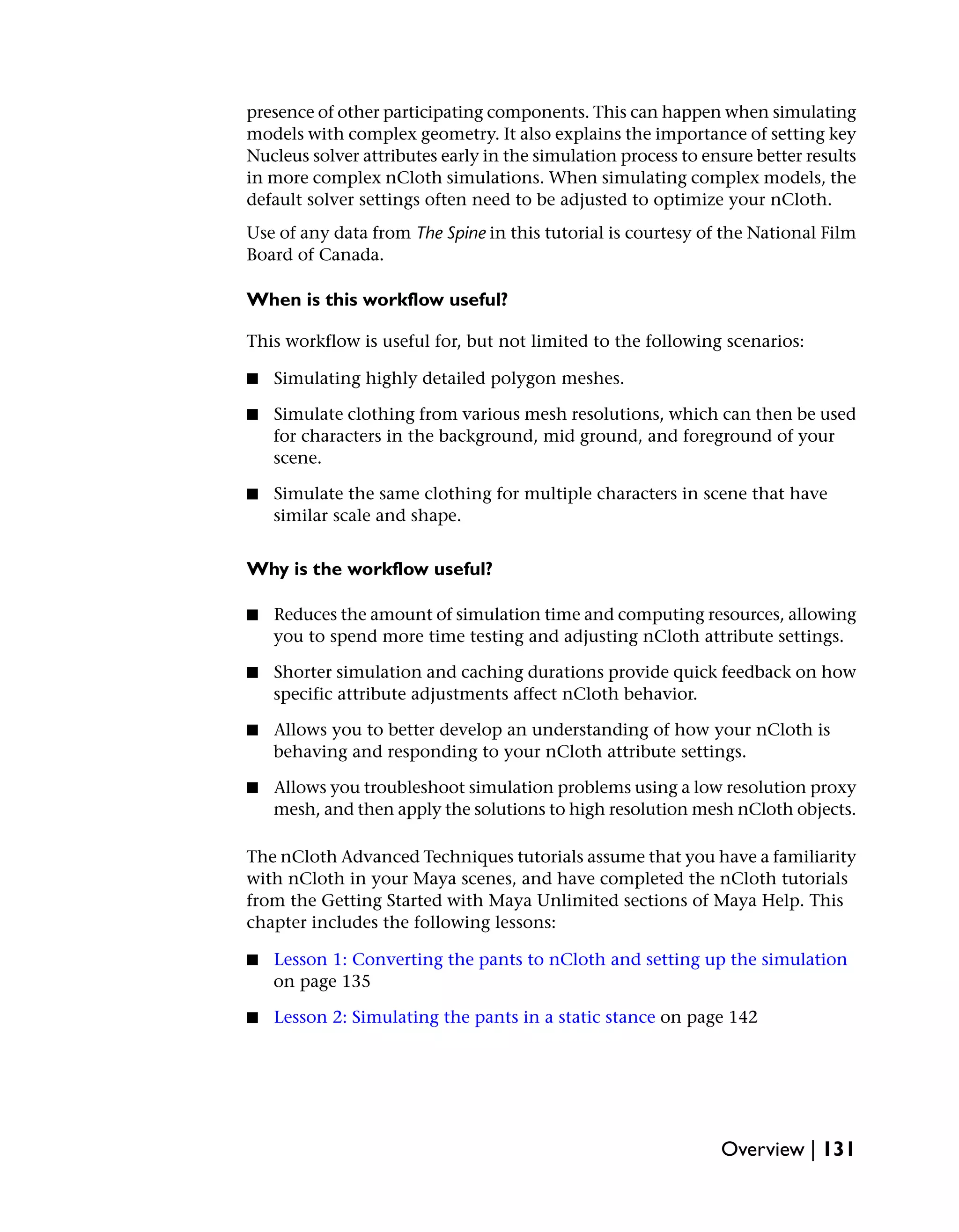 presence of other participating components. This can happen when simulating
models with complex geometry. It also explains the importance of setting key
Nucleus solver attributes early in the simulation process to ensure better results
in more complex nCloth simulations. When simulating complex models, the
default solver settings often need to be adjusted to optimize your nCloth.
Use of any data from The Spine in this tutorial is courtesy of the National Film
Board of Canada.

When is this workflow useful?

This workflow is useful for, but not limited to the following scenarios:

■   Simulating highly detailed polygon meshes.

■   Simulate clothing from various mesh resolutions, which can then be used
    for characters in the background, mid ground, and foreground of your
    scene.

■   Simulate the same clothing for multiple characters in scene that have
    similar scale and shape.


Why is the workflow useful?

■   Reduces the amount of simulation time and computing resources, allowing
    you to spend more time testing and adjusting nCloth attribute settings.

■   Shorter simulation and caching durations provide quick feedback on how
    specific attribute adjustments affect nCloth behavior.

■   Allows you to better develop an understanding of how your nCloth is
    behaving and responding to your nCloth attribute settings.

■   Allows you troubleshoot simulation problems using a low resolution proxy
    mesh, and then apply the solutions to high resolution mesh nCloth objects.

The nCloth Advanced Techniques tutorials assume that you have a familiarity
with nCloth in your Maya scenes, and have completed the nCloth tutorials
from the Getting Started with Maya Unlimited sections of Maya Help. This
chapter includes the following lessons:

■   Lesson 1: Converting the pants to nCloth and setting up the simulation
    on page 135

■   Lesson 2: Simulating the pants in a static stance on page 142




                                                               Overview | 131
 