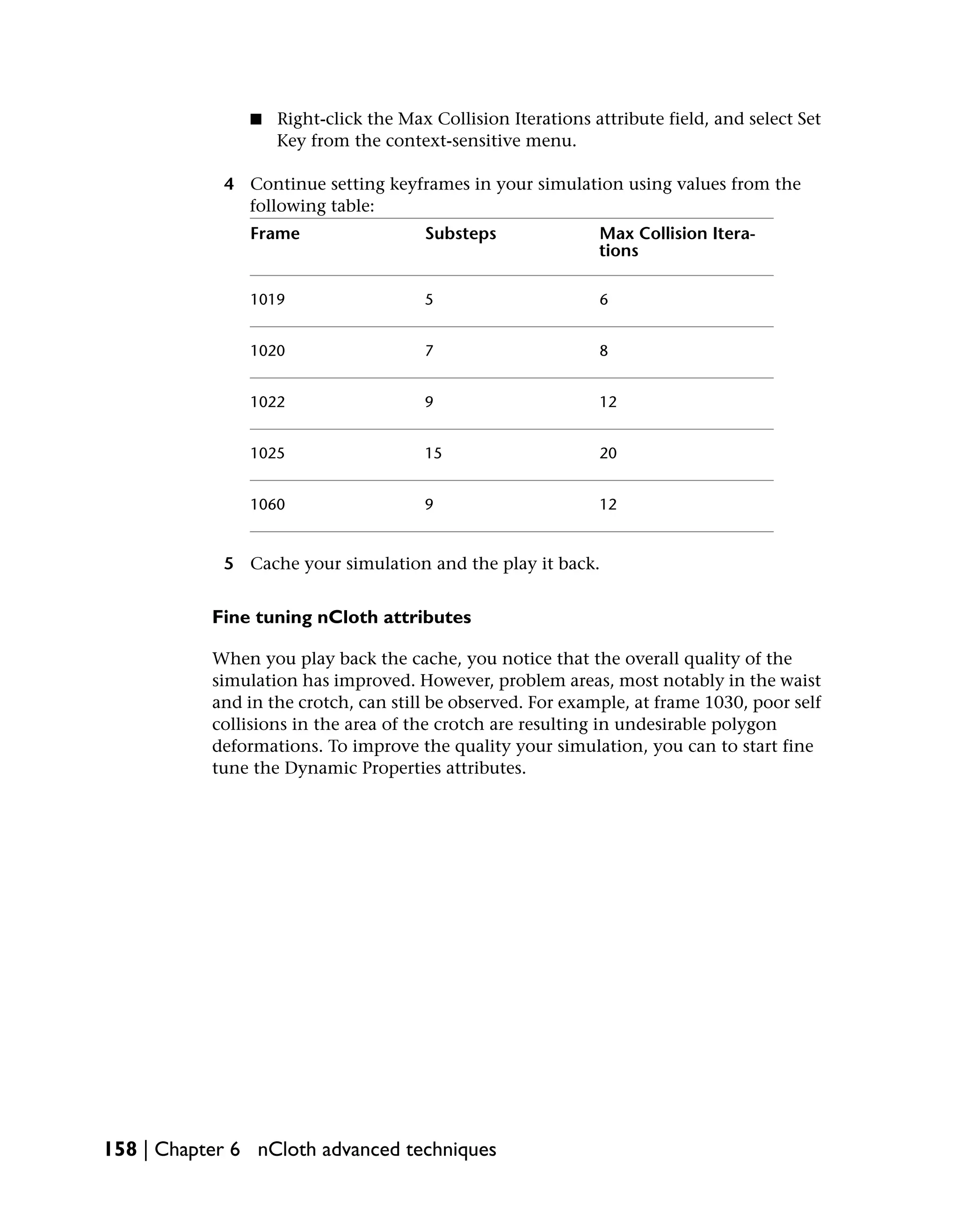 ■   Right-click the Max Collision Iterations attribute field, and select Set
                   Key from the context-sensitive menu.

            4 Continue setting keyframes in your simulation using values from the
              following table:
               Frame                  Substeps               Max Collision Itera-
                                                             tions

               1019                   5                      6


               1020                   7                      8


               1022                   9                      12


               1025                   15                     20


               1060                   9                      12


            5 Cache your simulation and the play it back.


           Fine tuning nCloth attributes

           When you play back the cache, you notice that the overall quality of the
           simulation has improved. However, problem areas, most notably in the waist
           and in the crotch, can still be observed. For example, at frame 1030, poor self
           collisions in the area of the crotch are resulting in undesirable polygon
           deformations. To improve the quality your simulation, you can to start fine
           tune the Dynamic Properties attributes.




158 | Chapter 6 nCloth advanced techniques
 