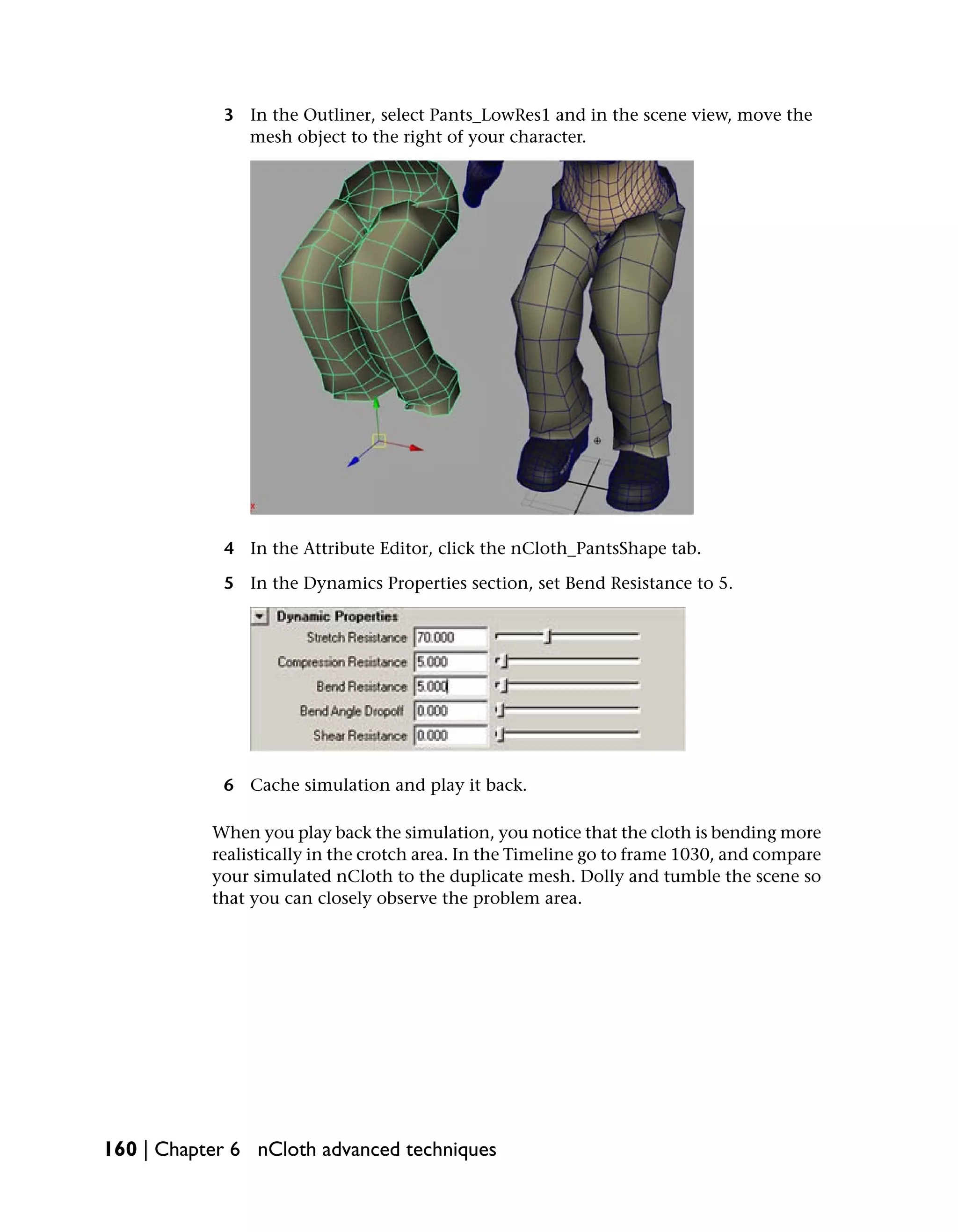 3 In the Outliner, select Pants_LowRes1 and in the scene view, move the
              mesh object to the right of your character.




            4 In the Attribute Editor, click the nCloth_PantsShape tab.

            5 In the Dynamics Properties section, set Bend Resistance to 5.




            6 Cache simulation and play it back.

           When you play back the simulation, you notice that the cloth is bending more
           realistically in the crotch area. In the Timeline go to frame 1030, and compare
           your simulated nCloth to the duplicate mesh. Dolly and tumble the scene so
           that you can closely observe the problem area.




160 | Chapter 6 nCloth advanced techniques
 