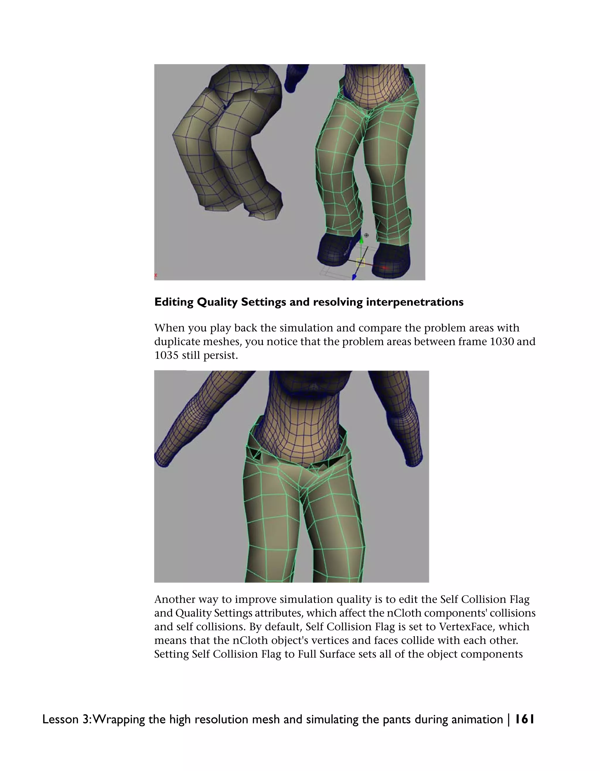 Editing Quality Settings and resolving interpenetrations

                    When you play back the simulation and compare the problem areas with
                    duplicate meshes, you notice that the problem areas between frame 1030 and
                    1035 still persist.




                    Another way to improve simulation quality is to edit the Self Collision Flag
                    and Quality Settings attributes, which affect the nCloth components' collisions
                    and self collisions. By default, Self Collision Flag is set to VertexFace, which
                    means that the nCloth object's vertices and faces collide with each other.
                    Setting Self Collision Flag to Full Surface sets all of the object components




Lesson 3:Wrapping the high resolution mesh and simulating the pants during animation | 161
 