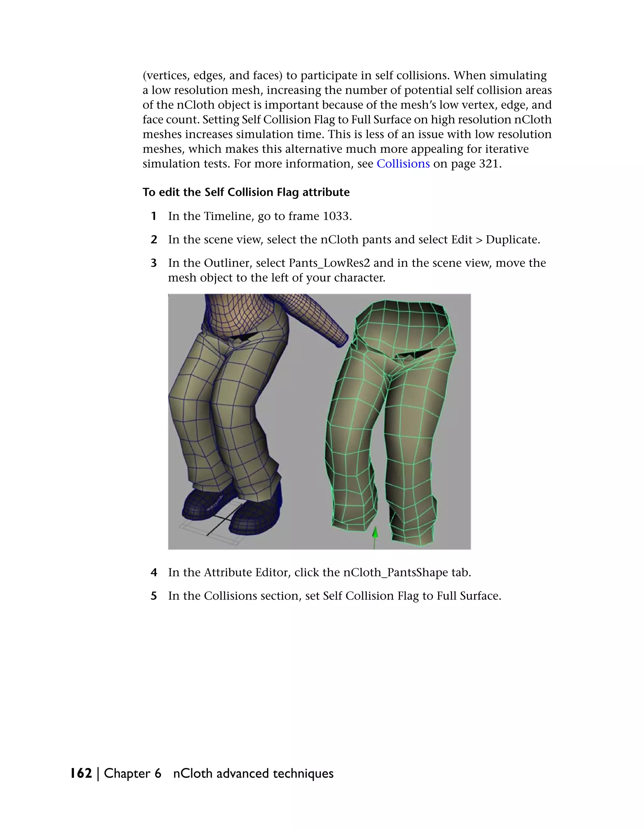 (vertices, edges, and faces) to participate in self collisions. When simulating
           a low resolution mesh, increasing the number of potential self collision areas
           of the nCloth object is important because of the mesh’s low vertex, edge, and
           face count. Setting Self Collision Flag to Full Surface on high resolution nCloth
           meshes increases simulation time. This is less of an issue with low resolution
           meshes, which makes this alternative much more appealing for iterative
           simulation tests. For more information, see Collisions on page 321.

           To edit the Self Collision Flag attribute

            1 In the Timeline, go to frame 1033.

            2 In the scene view, select the nCloth pants and select Edit > Duplicate.

            3 In the Outliner, select Pants_LowRes2 and in the scene view, move the
              mesh object to the left of your character.




            4 In the Attribute Editor, click the nCloth_PantsShape tab.

            5 In the Collisions section, set Self Collision Flag to Full Surface.




162 | Chapter 6 nCloth advanced techniques
 