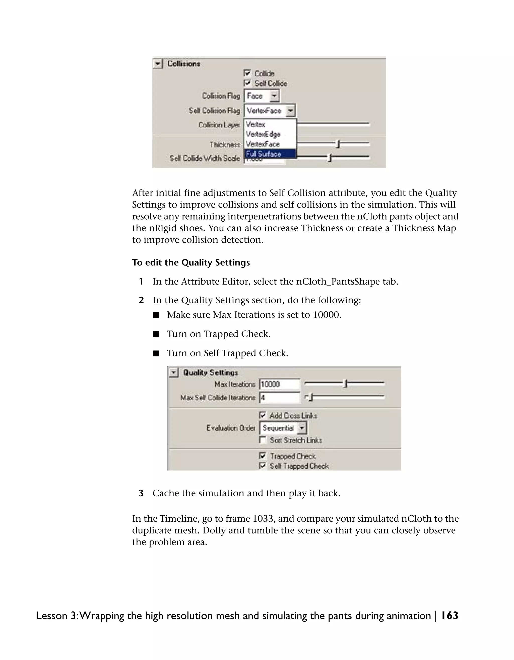 After initial fine adjustments to Self Collision attribute, you edit the Quality
                    Settings to improve collisions and self collisions in the simulation. This will
                    resolve any remaining interpenetrations between the nCloth pants object and
                    the nRigid shoes. You can also increase Thickness or create a Thickness Map
                    to improve collision detection.

                    To edit the Quality Settings

                     1 In the Attribute Editor, select the nCloth_PantsShape tab.

                     2 In the Quality Settings section, do the following:
                         ■   Make sure Max Iterations is set to 10000.

                         ■   Turn on Trapped Check.

                         ■   Turn on Self Trapped Check.




                     3 Cache the simulation and then play it back.

                    In the Timeline, go to frame 1033, and compare your simulated nCloth to the
                    duplicate mesh. Dolly and tumble the scene so that you can closely observe
                    the problem area.




Lesson 3:Wrapping the high resolution mesh and simulating the pants during animation | 163
 