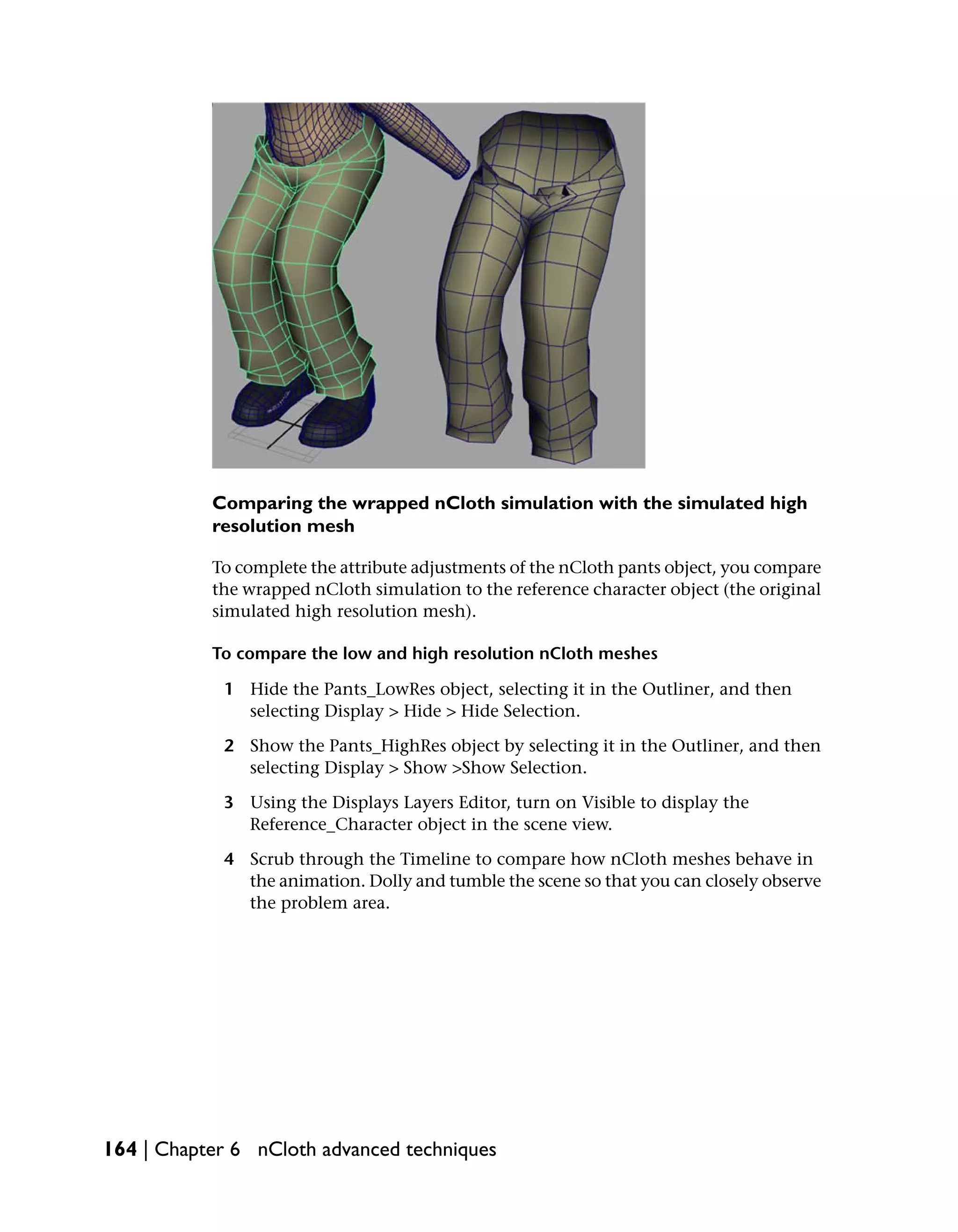 Comparing the wrapped nCloth simulation with the simulated high
           resolution mesh

           To complete the attribute adjustments of the nCloth pants object, you compare
           the wrapped nCloth simulation to the reference character object (the original
           simulated high resolution mesh).

           To compare the low and high resolution nCloth meshes

            1 Hide the Pants_LowRes object, selecting it in the Outliner, and then
              selecting Display > Hide > Hide Selection.

            2 Show the Pants_HighRes object by selecting it in the Outliner, and then
              selecting Display > Show >Show Selection.

            3 Using the Displays Layers Editor, turn on Visible to display the
              Reference_Character object in the scene view.

            4 Scrub through the Timeline to compare how nCloth meshes behave in
              the animation. Dolly and tumble the scene so that you can closely observe
              the problem area.




164 | Chapter 6 nCloth advanced techniques
 