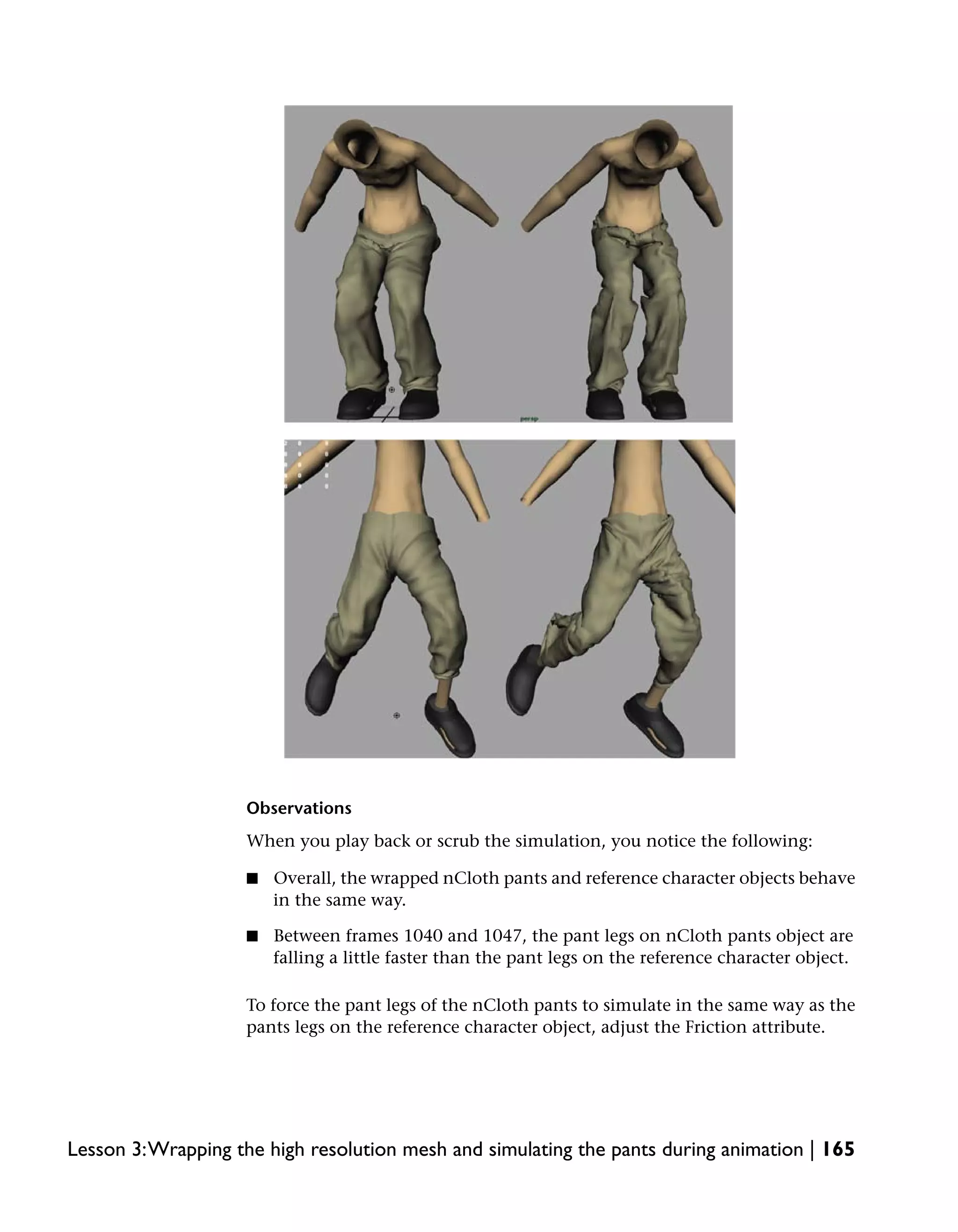Observations
                    When you play back or scrub the simulation, you notice the following:

                    ■   Overall, the wrapped nCloth pants and reference character objects behave
                        in the same way.

                    ■   Between frames 1040 and 1047, the pant legs on nCloth pants object are
                        falling a little faster than the pant legs on the reference character object.

                    To force the pant legs of the nCloth pants to simulate in the same way as the
                    pants legs on the reference character object, adjust the Friction attribute.




Lesson 3:Wrapping the high resolution mesh and simulating the pants during animation | 165
 