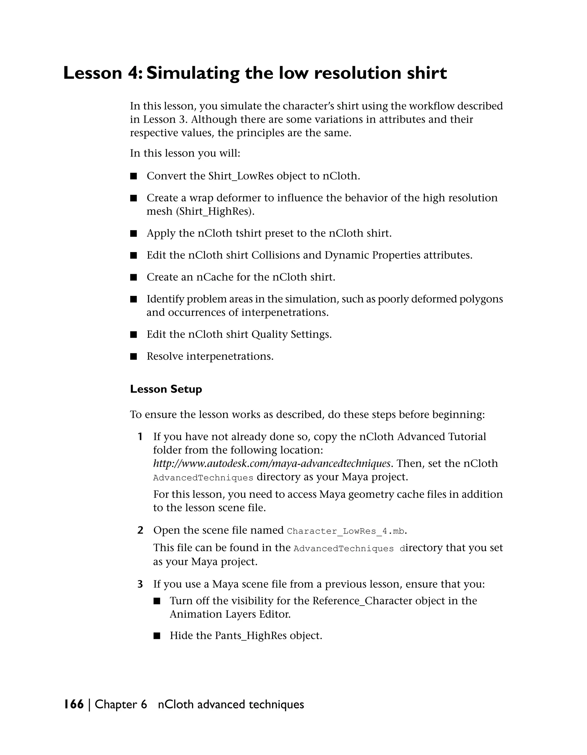 Lesson 4: Simulating the low resolution shirt
           In this lesson, you simulate the character’s shirt using the workflow described
           in Lesson 3. Although there are some variations in attributes and their
           respective values, the principles are the same.
           In this lesson you will:

           ■    Convert the Shirt_LowRes object to nCloth.

           ■    Create a wrap deformer to influence the behavior of the high resolution
                mesh (Shirt_HighRes).

           ■    Apply the nCloth tshirt preset to the nCloth shirt.

           ■    Edit the nCloth shirt Collisions and Dynamic Properties attributes.

           ■    Create an nCache for the nCloth shirt.

           ■    Identify problem areas in the simulation, such as poorly deformed polygons
                and occurrences of interpenetrations.

           ■    Edit the nCloth shirt Quality Settings.

           ■    Resolve interpenetrations.


           Lesson Setup

           To ensure the lesson works as described, do these steps before beginning:

               1 If you have not already done so, copy the nCloth Advanced Tutorial
                 folder from the following location:
                 http://www.autodesk.com/maya-advancedtechniques. Then, set the nCloth
                 AdvancedTechniques directory as your Maya project.
                  For this lesson, you need to access Maya geometry cache files in addition
                  to the lesson scene file.

               2 Open the scene file named Character_LowRes_4.mb.
                  This file can be found in the AdvancedTechniques directory that you set
                  as your Maya project.

               3 If you use a Maya scene file from a previous lesson, ensure that you:
                  ■   Turn off the visibility for the Reference_Character object in the
                      Animation Layers Editor.

                  ■   Hide the Pants_HighRes object.




166 | Chapter 6 nCloth advanced techniques
 