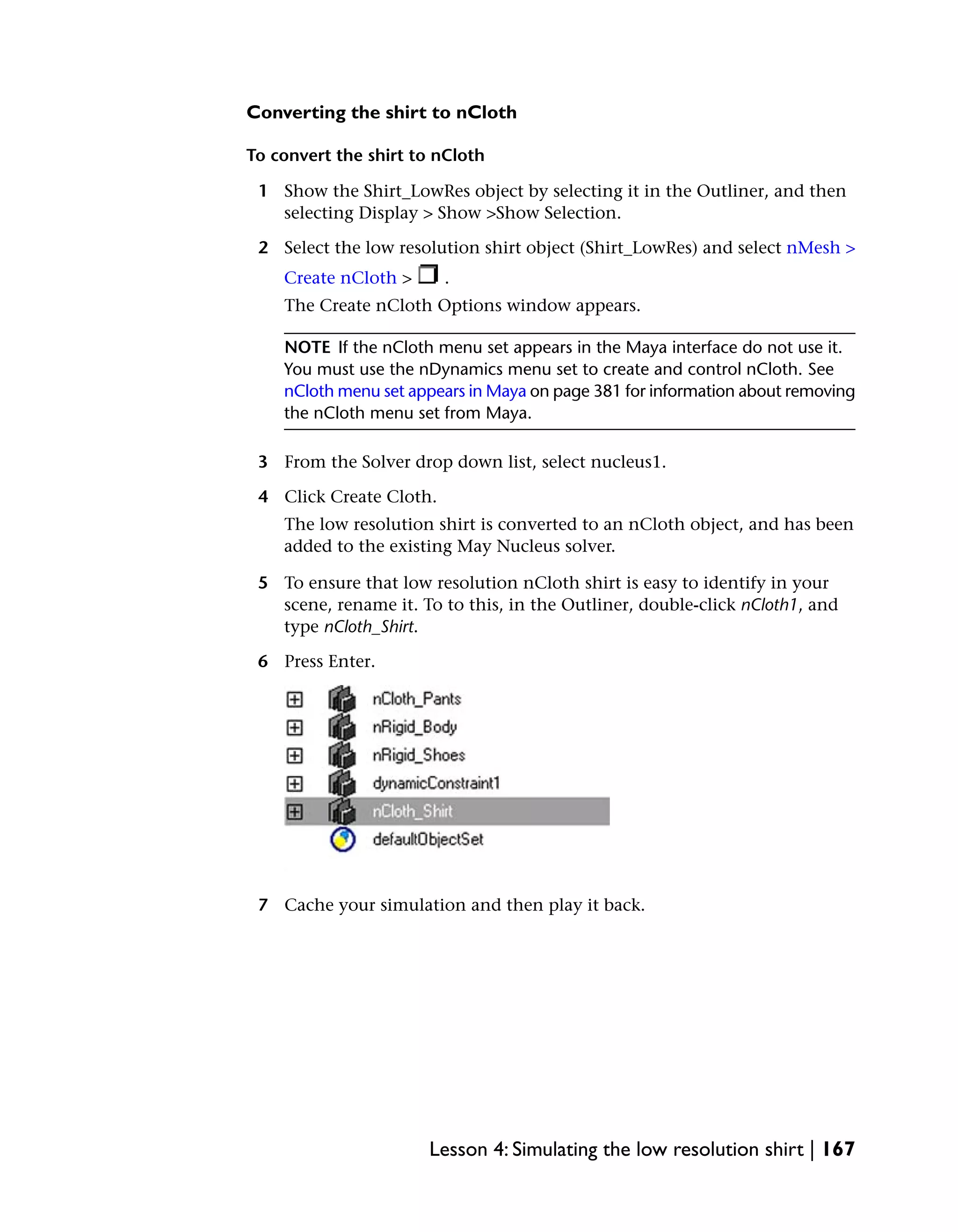 Converting the shirt to nCloth

To convert the shirt to nCloth

 1 Show the Shirt_LowRes object by selecting it in the Outliner, and then
   selecting Display > Show >Show Selection.

 2 Select the low resolution shirt object (Shirt_LowRes) and select nMesh >
    Create nCloth >      .
    The Create nCloth Options window appears.

    NOTE If the nCloth menu set appears in the Maya interface do not use it.
    You must use the nDynamics menu set to create and control nCloth. See
    nCloth menu set appears in Maya on page 381 for information about removing
    the nCloth menu set from Maya.

 3 From the Solver drop down list, select nucleus1.

 4 Click Create Cloth.
    The low resolution shirt is converted to an nCloth object, and has been
    added to the existing May Nucleus solver.

 5 To ensure that low resolution nCloth shirt is easy to identify in your
   scene, rename it. To to this, in the Outliner, double-click nCloth1, and
   type nCloth_Shirt.

 6 Press Enter.




 7 Cache your simulation and then play it back.




                       Lesson 4: Simulating the low resolution shirt | 167
 