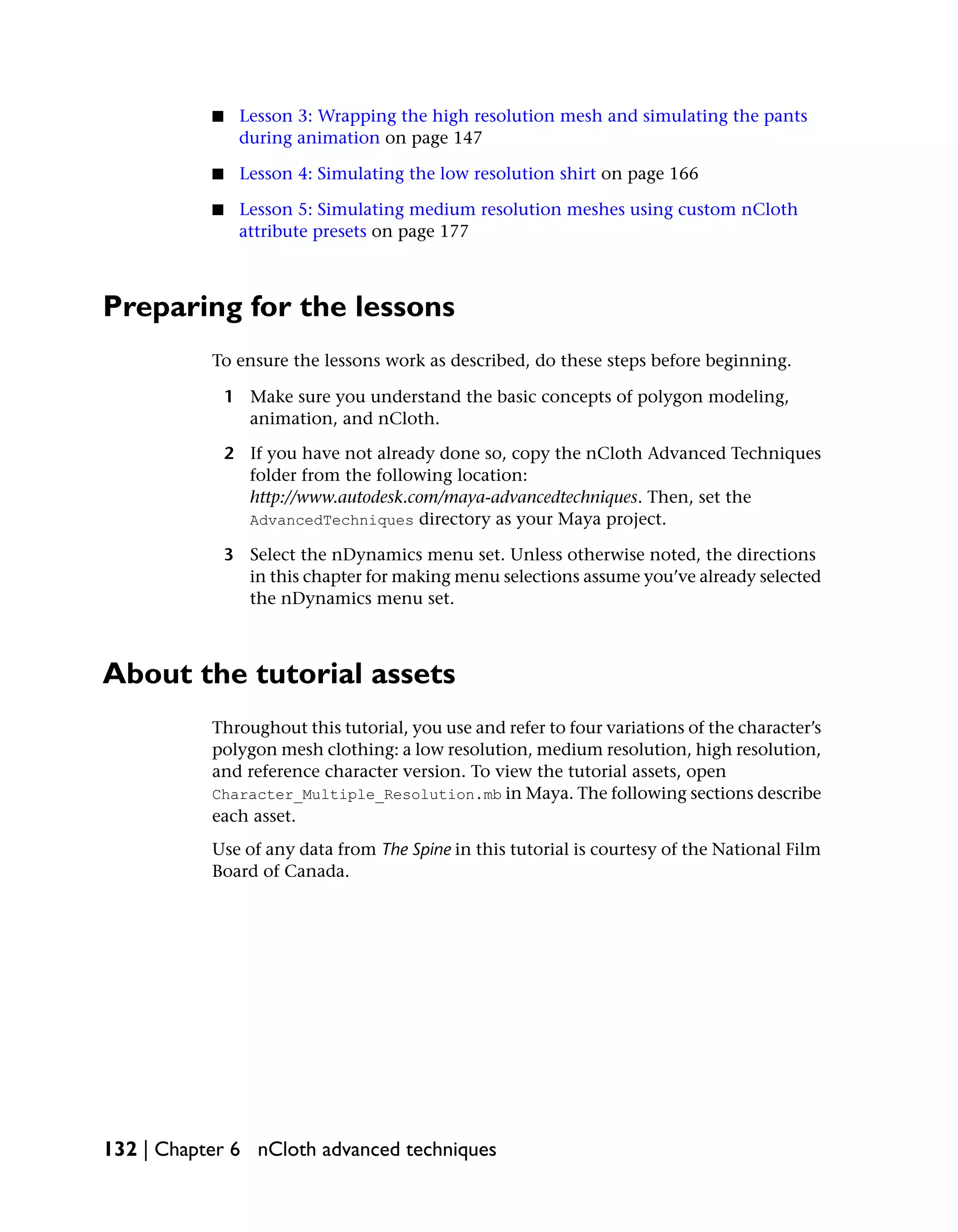 ■    Lesson 3: Wrapping the high resolution mesh and simulating the pants
                during animation on page 147

           ■    Lesson 4: Simulating the low resolution shirt on page 166

           ■    Lesson 5: Simulating medium resolution meshes using custom nCloth
                attribute presets on page 177



Preparing for the lessons
           To ensure the lessons work as described, do these steps before beginning.

               1 Make sure you understand the basic concepts of polygon modeling,
                 animation, and nCloth.

               2 If you have not already done so, copy the nCloth Advanced Techniques
                 folder from the following location:
                 http://www.autodesk.com/maya-advancedtechniques. Then, set the
                 AdvancedTechniques directory as your Maya project.

               3 Select the nDynamics menu set. Unless otherwise noted, the directions
                 in this chapter for making menu selections assume you’ve already selected
                 the nDynamics menu set.



About the tutorial assets
           Throughout this tutorial, you use and refer to four variations of the character’s
           polygon mesh clothing: a low resolution, medium resolution, high resolution,
           and reference character version. To view the tutorial assets, open
           Character_Multiple_Resolution.mb in Maya. The following sections describe
           each asset.
           Use of any data from The Spine in this tutorial is courtesy of the National Film
           Board of Canada.




132 | Chapter 6 nCloth advanced techniques
 