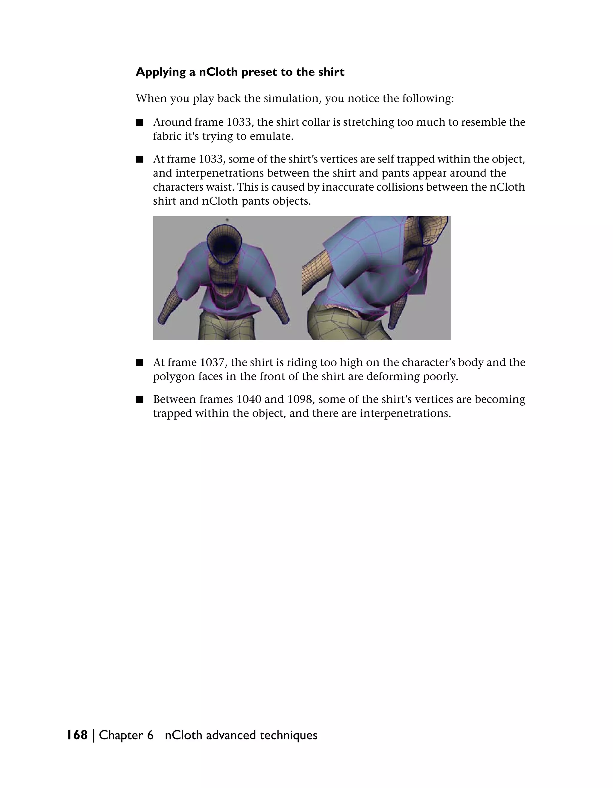 Applying a nCloth preset to the shirt

           When you play back the simulation, you notice the following:

           ■   Around frame 1033, the shirt collar is stretching too much to resemble the
               fabric it's trying to emulate.

           ■   At frame 1033, some of the shirt’s vertices are self trapped within the object,
               and interpenetrations between the shirt and pants appear around the
               characters waist. This is caused by inaccurate collisions between the nCloth
               shirt and nCloth pants objects.




           ■   At frame 1037, the shirt is riding too high on the character’s body and the
               polygon faces in the front of the shirt are deforming poorly.

           ■   Between frames 1040 and 1098, some of the shirt’s vertices are becoming
               trapped within the object, and there are interpenetrations.




168 | Chapter 6 nCloth advanced techniques
 