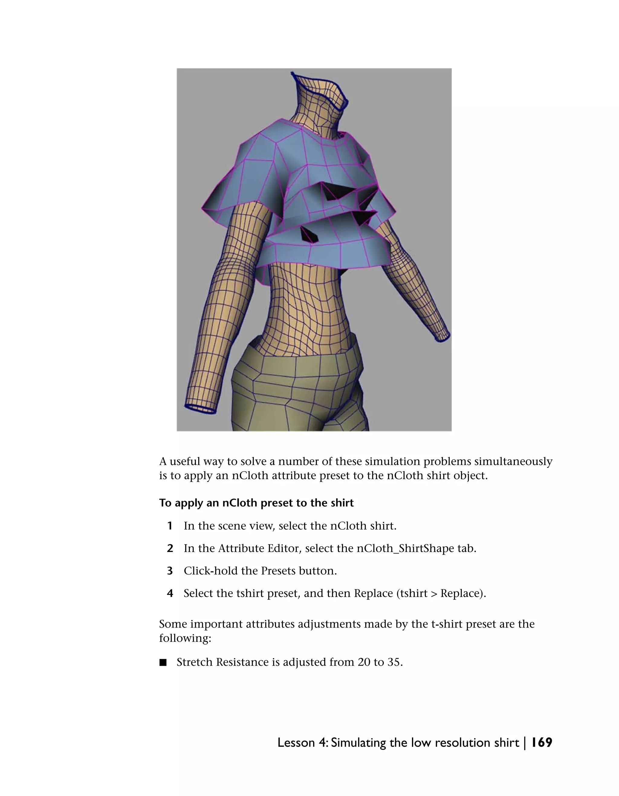 A useful way to solve a number of these simulation problems simultaneously
is to apply an nCloth attribute preset to the nCloth shirt object.

To apply an nCloth preset to the shirt

    1 In the scene view, select the nCloth shirt.

    2 In the Attribute Editor, select the nCloth_ShirtShape tab.

    3 Click-hold the Presets button.

    4 Select the tshirt preset, and then Replace (tshirt > Replace).

Some important attributes adjustments made by the t-shirt preset are the
following:

■     Stretch Resistance is adjusted from 20 to 35.




                          Lesson 4: Simulating the low resolution shirt | 169
 