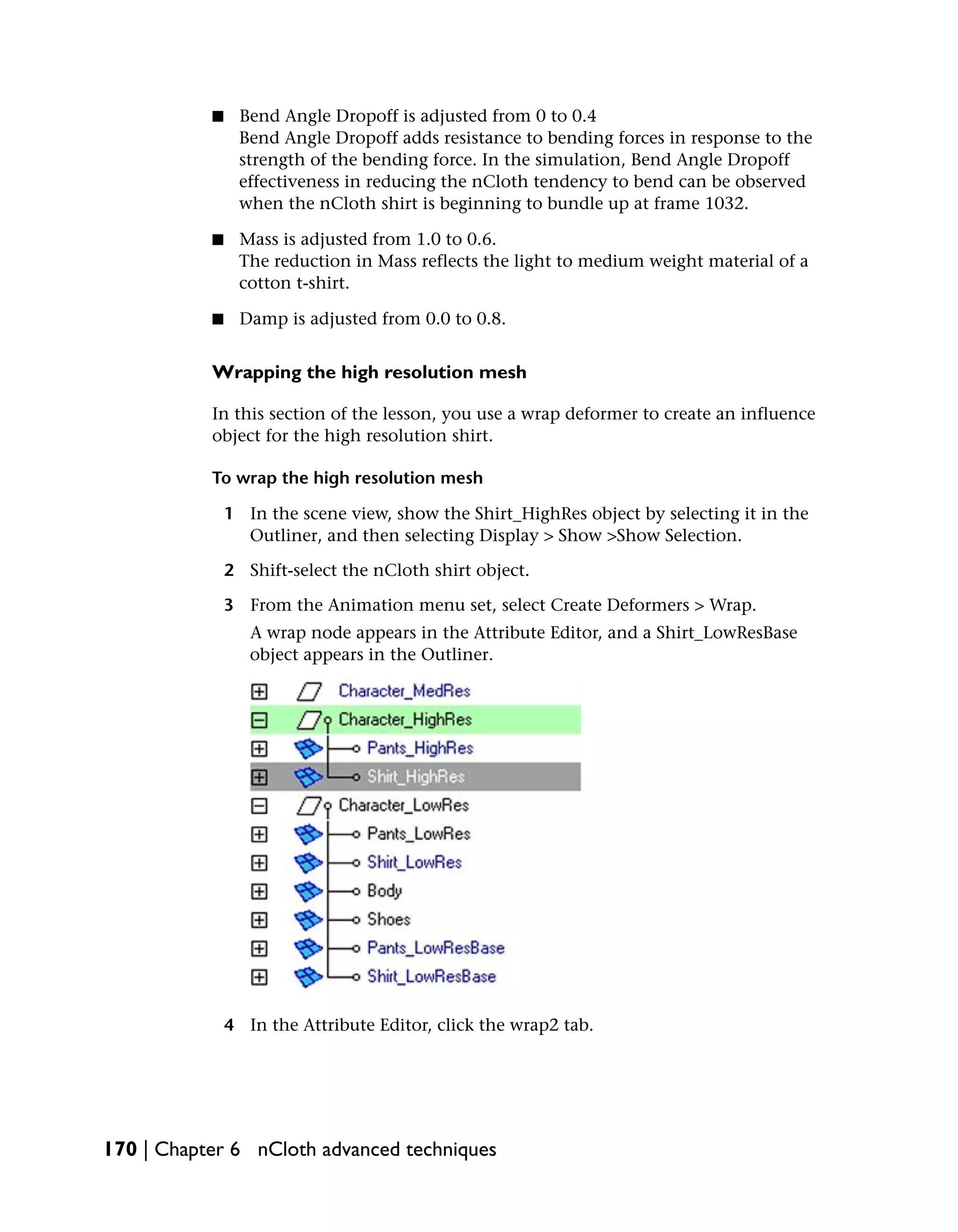 ■    Bend Angle Dropoff is adjusted from 0 to 0.4
                Bend Angle Dropoff adds resistance to bending forces in response to the
                strength of the bending force. In the simulation, Bend Angle Dropoff
                effectiveness in reducing the nCloth tendency to bend can be observed
                when the nCloth shirt is beginning to bundle up at frame 1032.

           ■    Mass is adjusted from 1.0 to 0.6.
                The reduction in Mass reflects the light to medium weight material of a
                cotton t-shirt.

           ■    Damp is adjusted from 0.0 to 0.8.


           Wrapping the high resolution mesh

           In this section of the lesson, you use a wrap deformer to create an influence
           object for the high resolution shirt.

           To wrap the high resolution mesh

               1 In the scene view, show the Shirt_HighRes object by selecting it in the
                 Outliner, and then selecting Display > Show >Show Selection.

               2 Shift-select the nCloth shirt object.

               3 From the Animation menu set, select Create Deformers > Wrap.
                  A wrap node appears in the Attribute Editor, and a Shirt_LowResBase
                  object appears in the Outliner.




               4 In the Attribute Editor, click the wrap2 tab.




170 | Chapter 6 nCloth advanced techniques
 