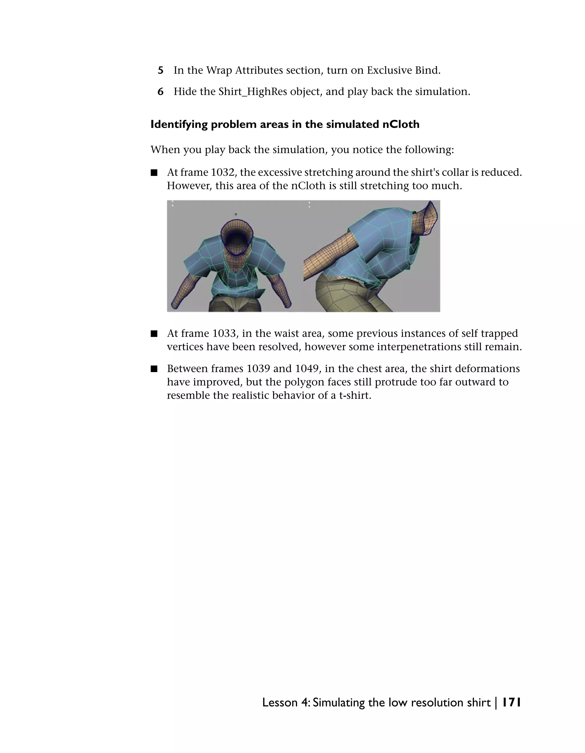 5 In the Wrap Attributes section, turn on Exclusive Bind.

    6 Hide the Shirt_HighRes object, and play back the simulation.


Identifying problem areas in the simulated nCloth

When you play back the simulation, you notice the following:

■    At frame 1032, the excessive stretching around the shirt's collar is reduced.
     However, this area of the nCloth is still stretching too much.




■    At frame 1033, in the waist area, some previous instances of self trapped
     vertices have been resolved, however some interpenetrations still remain.

■    Between frames 1039 and 1049, in the chest area, the shirt deformations
     have improved, but the polygon faces still protrude too far outward to
     resemble the realistic behavior of a t-shirt.




                         Lesson 4: Simulating the low resolution shirt | 171
 