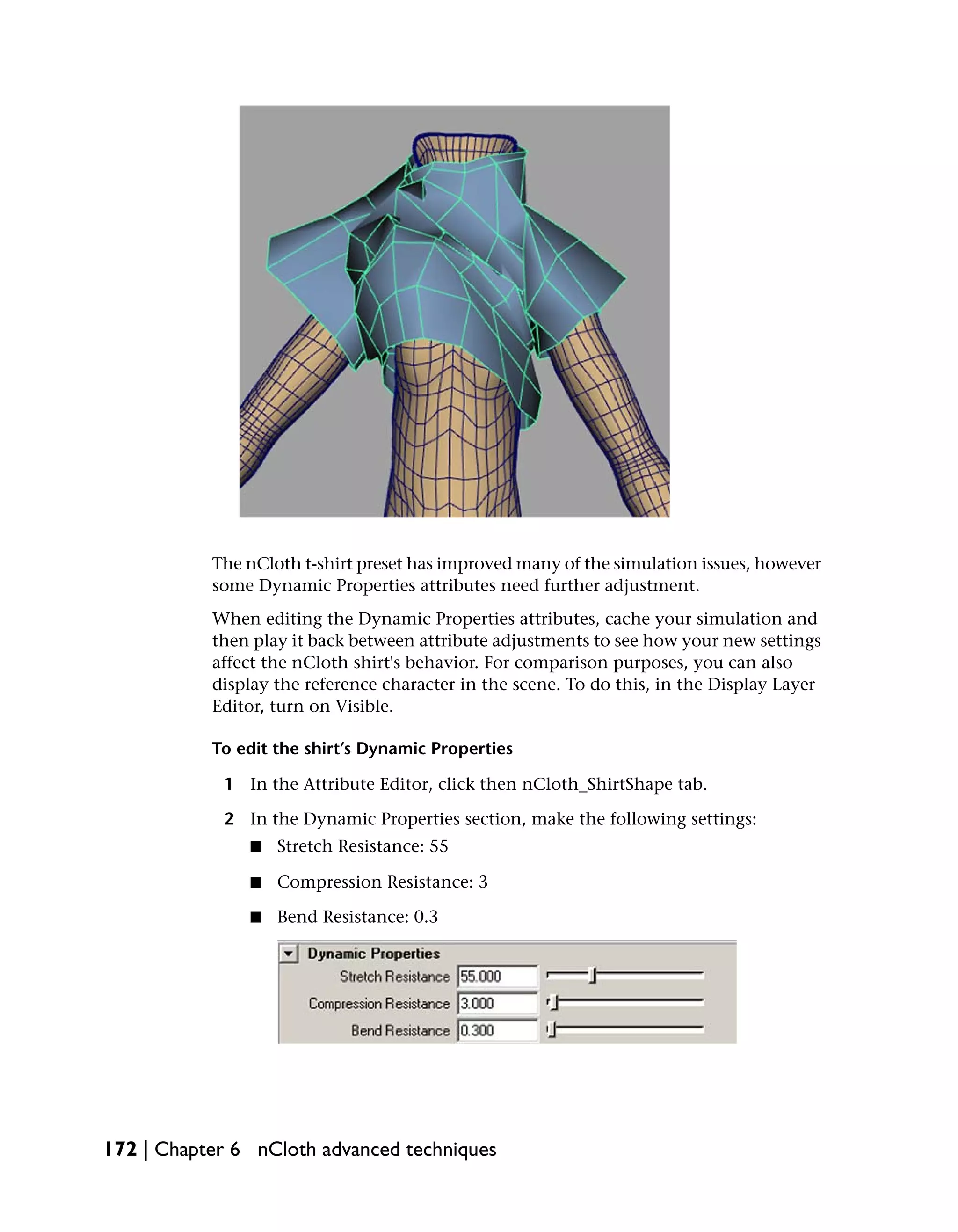 The nCloth t-shirt preset has improved many of the simulation issues, however
           some Dynamic Properties attributes need further adjustment.
           When editing the Dynamic Properties attributes, cache your simulation and
           then play it back between attribute adjustments to see how your new settings
           affect the nCloth shirt's behavior. For comparison purposes, you can also
           display the reference character in the scene. To do this, in the Display Layer
           Editor, turn on Visible.

           To edit the shirt’s Dynamic Properties

            1 In the Attribute Editor, click then nCloth_ShirtShape tab.

            2 In the Dynamic Properties section, make the following settings:
               ■   Stretch Resistance: 55

               ■   Compression Resistance: 3

               ■   Bend Resistance: 0.3




172 | Chapter 6 nCloth advanced techniques
 