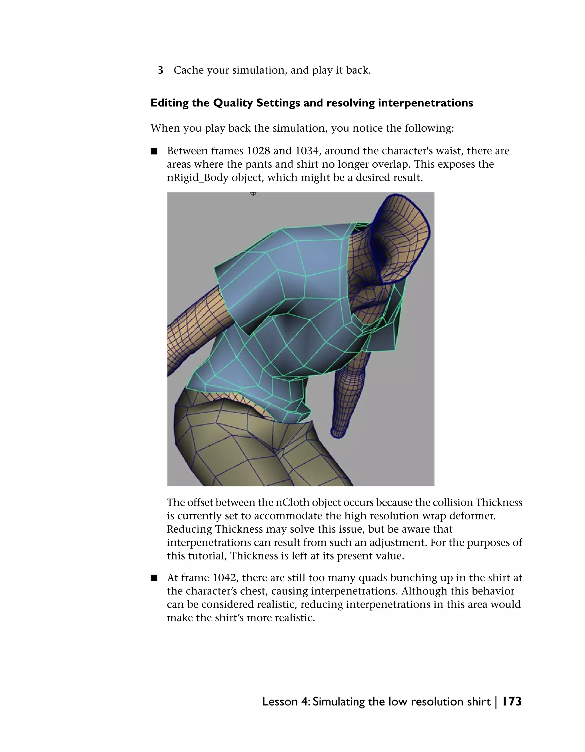 3 Cache your simulation, and play it back.


Editing the Quality Settings and resolving interpenetrations

When you play back the simulation, you notice the following:

■    Between frames 1028 and 1034, around the character's waist, there are
     areas where the pants and shirt no longer overlap. This exposes the
     nRigid_Body object, which might be a desired result.




     The offset between the nCloth object occurs because the collision Thickness
     is currently set to accommodate the high resolution wrap deformer.
     Reducing Thickness may solve this issue, but be aware that
     interpenetrations can result from such an adjustment. For the purposes of
     this tutorial, Thickness is left at its present value.

■    At frame 1042, there are still too many quads bunching up in the shirt at
     the character’s chest, causing interpenetrations. Although this behavior
     can be considered realistic, reducing interpenetrations in this area would
     make the shirt’s more realistic.




                         Lesson 4: Simulating the low resolution shirt | 173
 