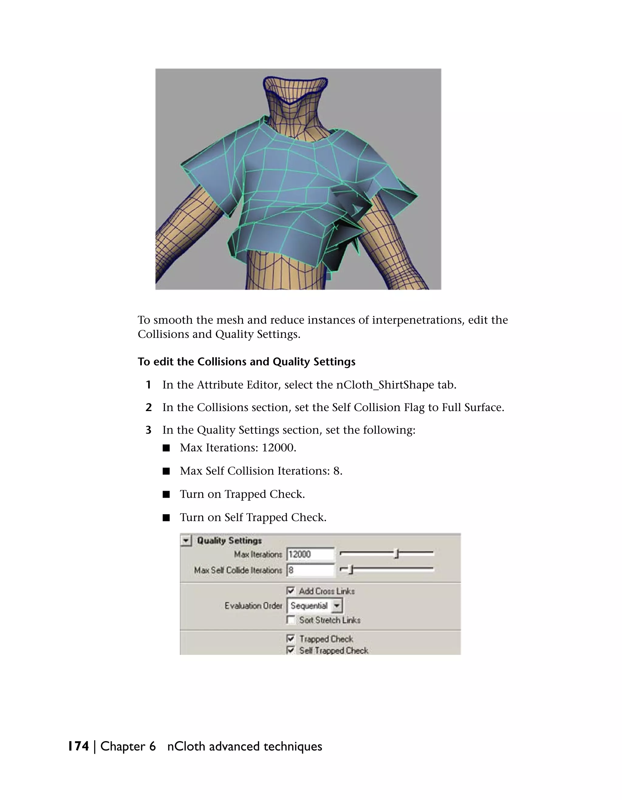 To smooth the mesh and reduce instances of interpenetrations, edit the
           Collisions and Quality Settings.

           To edit the Collisions and Quality Settings

            1 In the Attribute Editor, select the nCloth_ShirtShape tab.

            2 In the Collisions section, set the Self Collision Flag to Full Surface.

            3 In the Quality Settings section, set the following:
               ■   Max Iterations: 12000.

               ■   Max Self Collision Iterations: 8.

               ■   Turn on Trapped Check.

               ■   Turn on Self Trapped Check.




174 | Chapter 6 nCloth advanced techniques
 