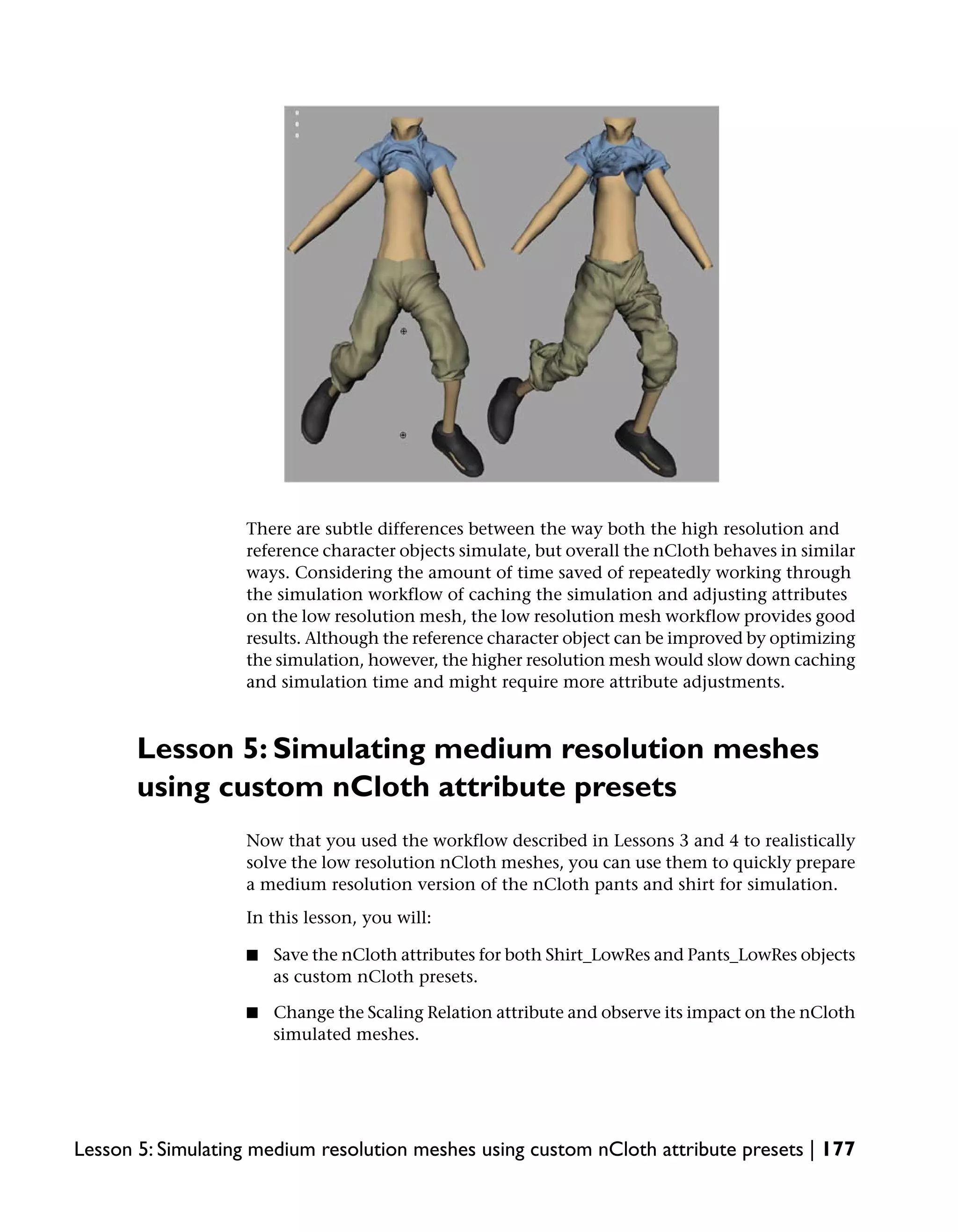 There are subtle differences between the way both the high resolution and
                   reference character objects simulate, but overall the nCloth behaves in similar
                   ways. Considering the amount of time saved of repeatedly working through
                   the simulation workflow of caching the simulation and adjusting attributes
                   on the low resolution mesh, the low resolution mesh workflow provides good
                   results. Although the reference character object can be improved by optimizing
                   the simulation, however, the higher resolution mesh would slow down caching
                   and simulation time and might require more attribute adjustments.



       Lesson 5: Simulating medium resolution meshes
       using custom nCloth attribute presets
                   Now that you used the workflow described in Lessons 3 and 4 to realistically
                   solve the low resolution nCloth meshes, you can use them to quickly prepare
                   a medium resolution version of the nCloth pants and shirt for simulation.
                   In this lesson, you will:

                   ■   Save the nCloth attributes for both Shirt_LowRes and Pants_LowRes objects
                       as custom nCloth presets.

                   ■   Change the Scaling Relation attribute and observe its impact on the nCloth
                       simulated meshes.




Lesson 5: Simulating medium resolution meshes using custom nCloth attribute presets | 177
 