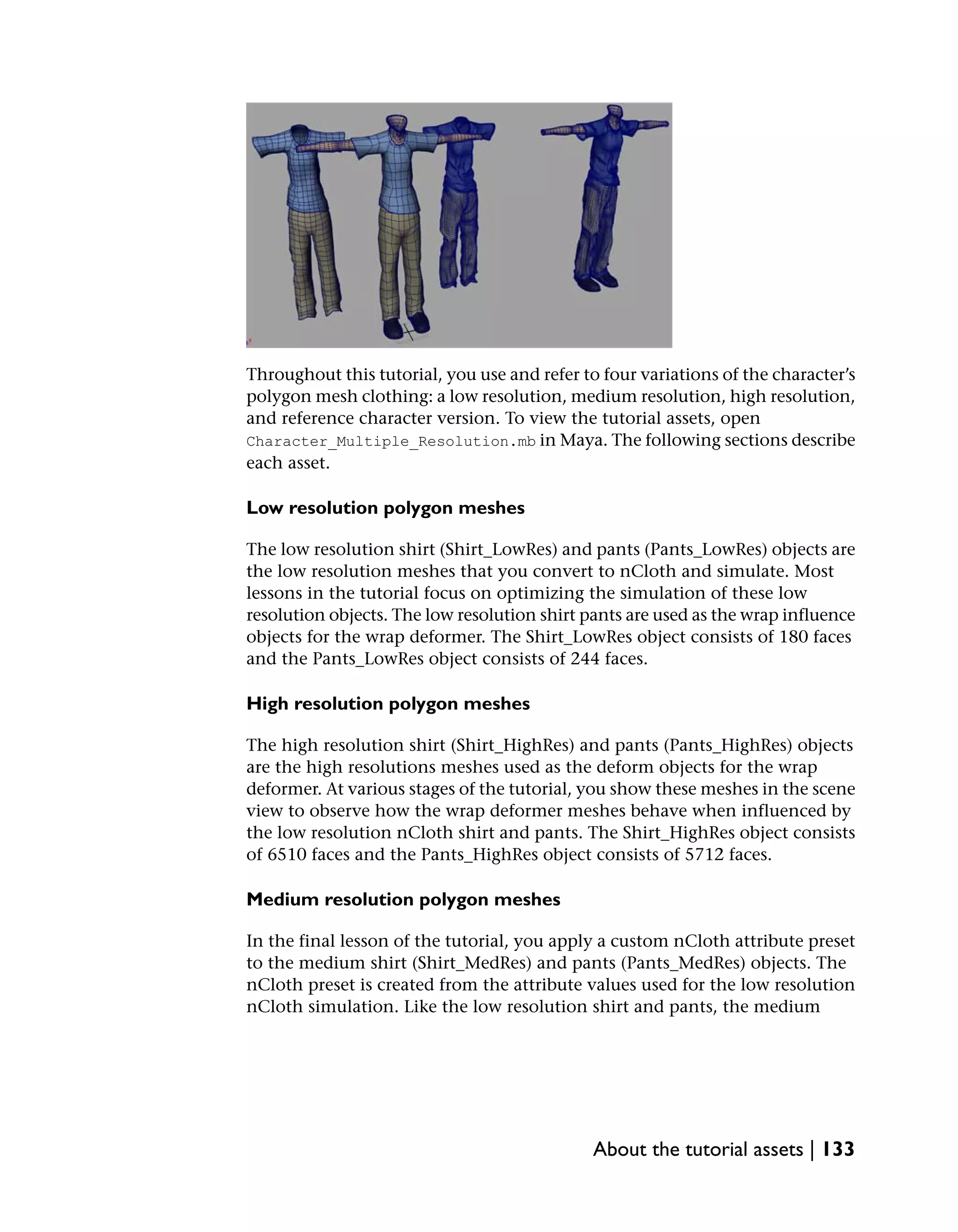 Throughout this tutorial, you use and refer to four variations of the character’s
polygon mesh clothing: a low resolution, medium resolution, high resolution,
and reference character version. To view the tutorial assets, open
Character_Multiple_Resolution.mb in Maya. The following sections describe
each asset.

Low resolution polygon meshes

The low resolution shirt (Shirt_LowRes) and pants (Pants_LowRes) objects are
the low resolution meshes that you convert to nCloth and simulate. Most
lessons in the tutorial focus on optimizing the simulation of these low
resolution objects. The low resolution shirt pants are used as the wrap influence
objects for the wrap deformer. The Shirt_LowRes object consists of 180 faces
and the Pants_LowRes object consists of 244 faces.

High resolution polygon meshes

The high resolution shirt (Shirt_HighRes) and pants (Pants_HighRes) objects
are the high resolutions meshes used as the deform objects for the wrap
deformer. At various stages of the tutorial, you show these meshes in the scene
view to observe how the wrap deformer meshes behave when influenced by
the low resolution nCloth shirt and pants. The Shirt_HighRes object consists
of 6510 faces and the Pants_HighRes object consists of 5712 faces.

Medium resolution polygon meshes

In the final lesson of the tutorial, you apply a custom nCloth attribute preset
to the medium shirt (Shirt_MedRes) and pants (Pants_MedRes) objects. The
nCloth preset is created from the attribute values used for the low resolution
nCloth simulation. Like the low resolution shirt and pants, the medium




                                              About the tutorial assets | 133
 