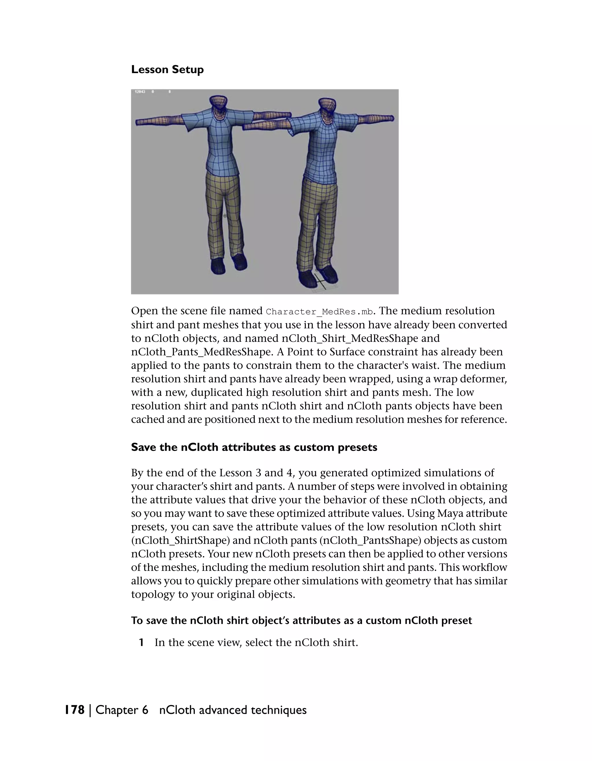 Lesson Setup




           Open the scene file named Character_MedRes.mb. The medium resolution
           shirt and pant meshes that you use in the lesson have already been converted
           to nCloth objects, and named nCloth_Shirt_MedResShape and
           nCloth_Pants_MedResShape. A Point to Surface constraint has already been
           applied to the pants to constrain them to the character's waist. The medium
           resolution shirt and pants have already been wrapped, using a wrap deformer,
           with a new, duplicated high resolution shirt and pants mesh. The low
           resolution shirt and pants nCloth shirt and nCloth pants objects have been
           cached and are positioned next to the medium resolution meshes for reference.

           Save the nCloth attributes as custom presets

           By the end of the Lesson 3 and 4, you generated optimized simulations of
           your character’s shirt and pants. A number of steps were involved in obtaining
           the attribute values that drive your the behavior of these nCloth objects, and
           so you may want to save these optimized attribute values. Using Maya attribute
           presets, you can save the attribute values of the low resolution nCloth shirt
           (nCloth_ShirtShape) and nCloth pants (nCloth_PantsShape) objects as custom
           nCloth presets. Your new nCloth presets can then be applied to other versions
           of the meshes, including the medium resolution shirt and pants. This workflow
           allows you to quickly prepare other simulations with geometry that has similar
           topology to your original objects.

           To save the nCloth shirt object’s attributes as a custom nCloth preset

            1 In the scene view, select the nCloth shirt.




178 | Chapter 6 nCloth advanced techniques
 