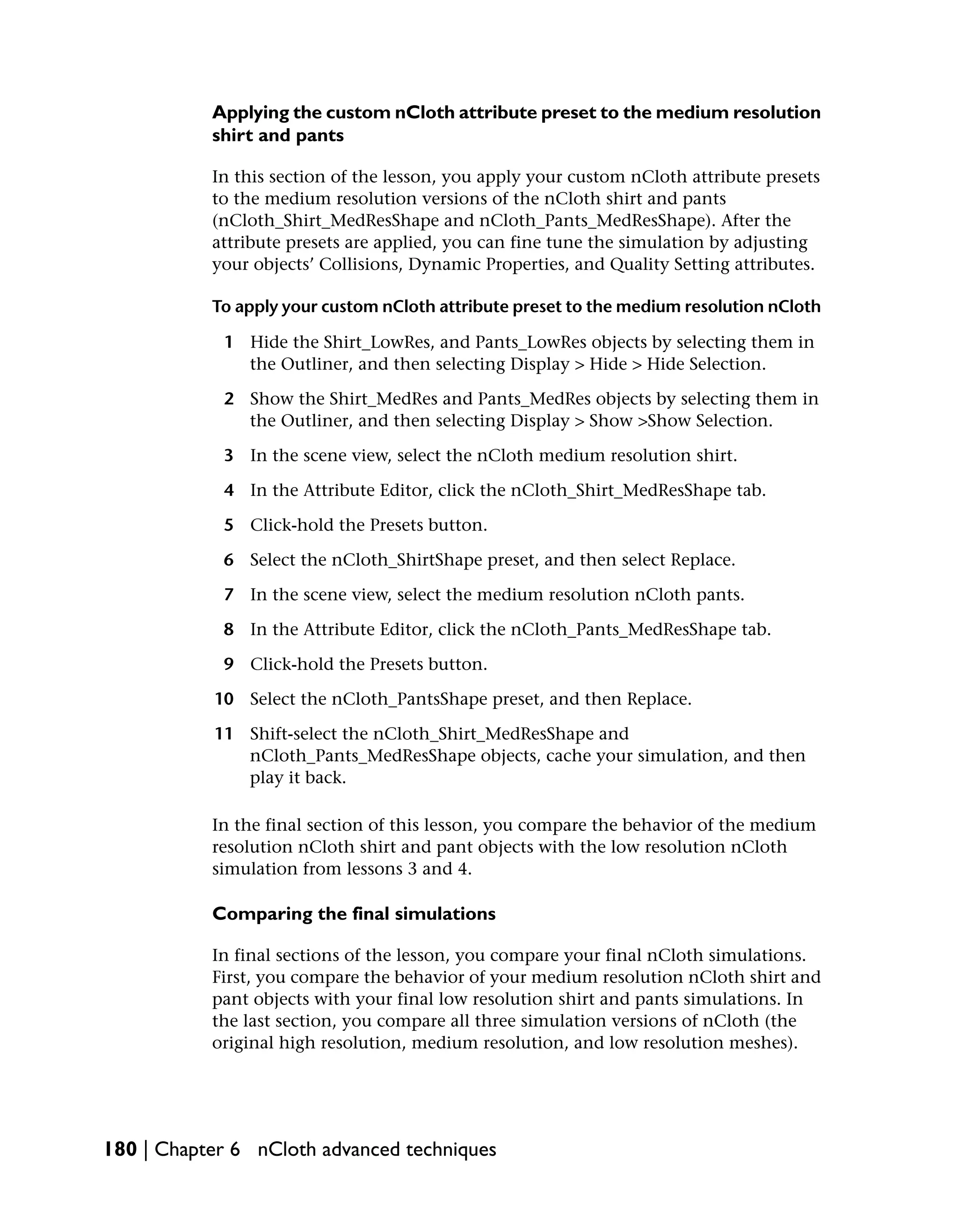 Applying the custom nCloth attribute preset to the medium resolution
           shirt and pants

           In this section of the lesson, you apply your custom nCloth attribute presets
           to the medium resolution versions of the nCloth shirt and pants
           (nCloth_Shirt_MedResShape and nCloth_Pants_MedResShape). After the
           attribute presets are applied, you can fine tune the simulation by adjusting
           your objects’ Collisions, Dynamic Properties, and Quality Setting attributes.

           To apply your custom nCloth attribute preset to the medium resolution nCloth

            1 Hide the Shirt_LowRes, and Pants_LowRes objects by selecting them in
              the Outliner, and then selecting Display > Hide > Hide Selection.

            2 Show the Shirt_MedRes and Pants_MedRes objects by selecting them in
              the Outliner, and then selecting Display > Show >Show Selection.

            3 In the scene view, select the nCloth medium resolution shirt.

            4 In the Attribute Editor, click the nCloth_Shirt_MedResShape tab.

            5 Click-hold the Presets button.

            6 Select the nCloth_ShirtShape preset, and then select Replace.

            7 In the scene view, select the medium resolution nCloth pants.

            8 In the Attribute Editor, click the nCloth_Pants_MedResShape tab.

            9 Click-hold the Presets button.

           10 Select the nCloth_PantsShape preset, and then Replace.

           11 Shift-select the nCloth_Shirt_MedResShape and
              nCloth_Pants_MedResShape objects, cache your simulation, and then
              play it back.

           In the final section of this lesson, you compare the behavior of the medium
           resolution nCloth shirt and pant objects with the low resolution nCloth
           simulation from lessons 3 and 4.

           Comparing the final simulations

           In final sections of the lesson, you compare your final nCloth simulations.
           First, you compare the behavior of your medium resolution nCloth shirt and
           pant objects with your final low resolution shirt and pants simulations. In
           the last section, you compare all three simulation versions of nCloth (the
           original high resolution, medium resolution, and low resolution meshes).




180 | Chapter 6 nCloth advanced techniques
 