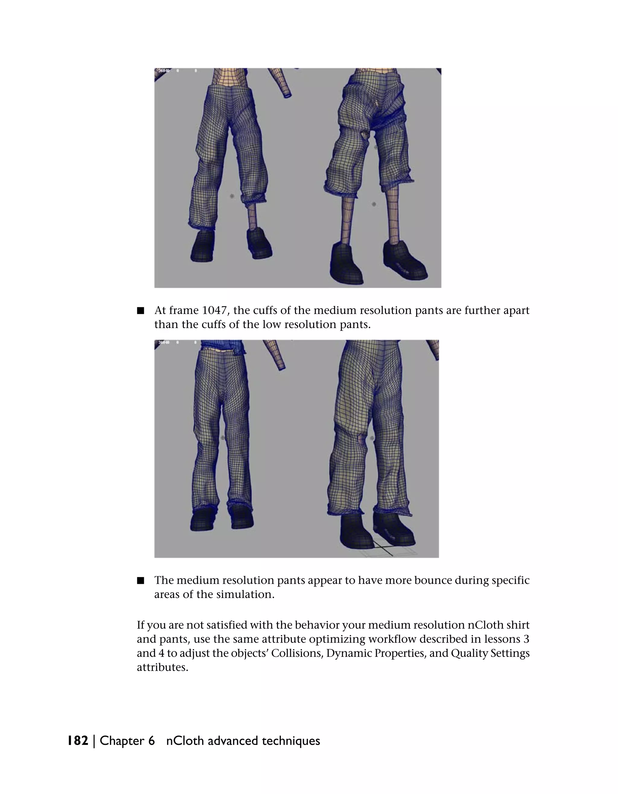 ■   At frame 1047, the cuffs of the medium resolution pants are further apart
               than the cuffs of the low resolution pants.




           ■   The medium resolution pants appear to have more bounce during specific
               areas of the simulation.

           If you are not satisfied with the behavior your medium resolution nCloth shirt
           and pants, use the same attribute optimizing workflow described in lessons 3
           and 4 to adjust the objects’ Collisions, Dynamic Properties, and Quality Settings
           attributes.




182 | Chapter 6 nCloth advanced techniques
 