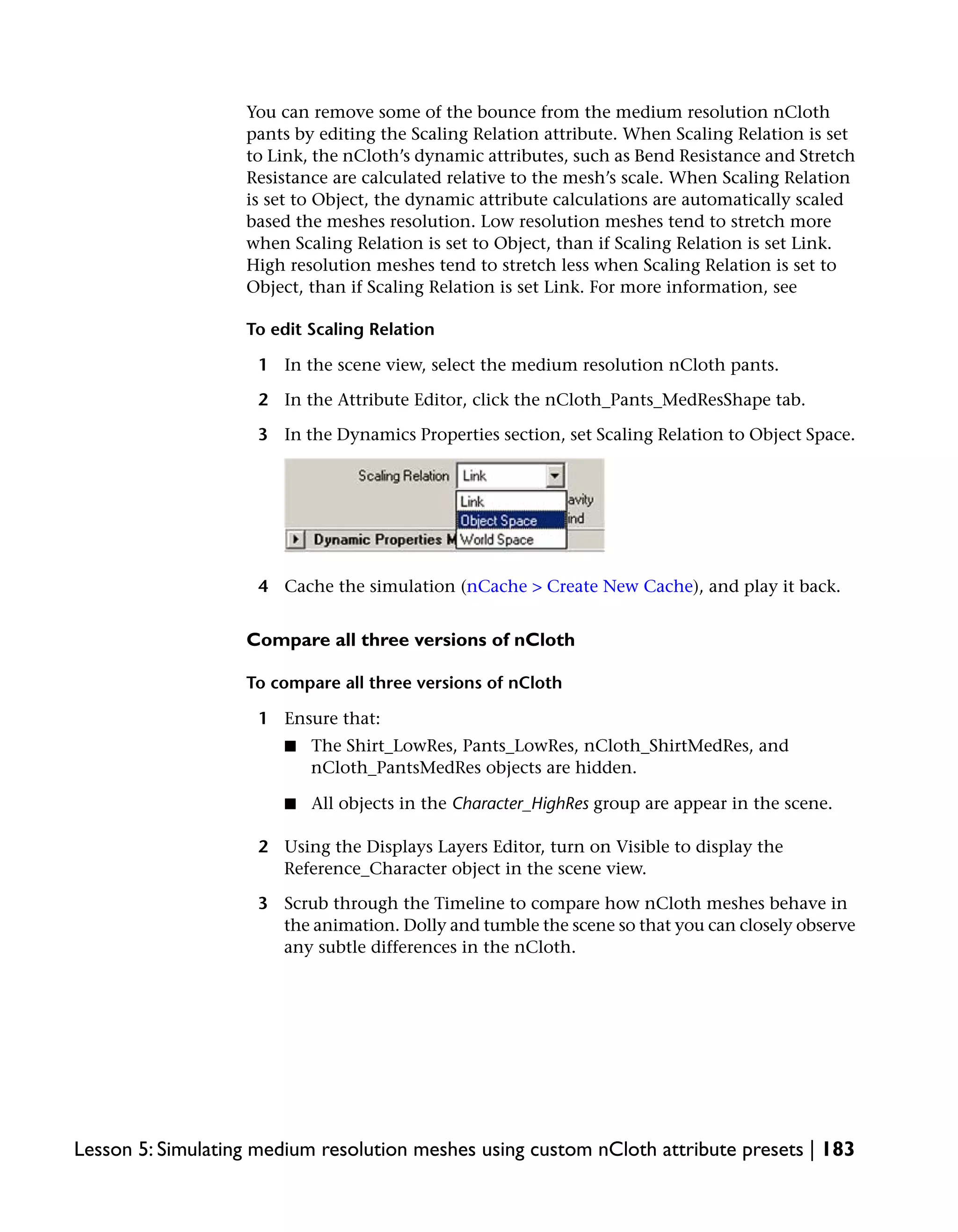 You can remove some of the bounce from the medium resolution nCloth
                   pants by editing the Scaling Relation attribute. When Scaling Relation is set
                   to Link, the nCloth’s dynamic attributes, such as Bend Resistance and Stretch
                   Resistance are calculated relative to the mesh’s scale. When Scaling Relation
                   is set to Object, the dynamic attribute calculations are automatically scaled
                   based the meshes resolution. Low resolution meshes tend to stretch more
                   when Scaling Relation is set to Object, than if Scaling Relation is set Link.
                   High resolution meshes tend to stretch less when Scaling Relation is set to
                   Object, than if Scaling Relation is set Link. For more information, see

                   To edit Scaling Relation

                    1 In the scene view, select the medium resolution nCloth pants.

                    2 In the Attribute Editor, click the nCloth_Pants_MedResShape tab.

                    3 In the Dynamics Properties section, set Scaling Relation to Object Space.




                    4 Cache the simulation (nCache > Create New Cache), and play it back.


                   Compare all three versions of nCloth

                   To compare all three versions of nCloth

                    1 Ensure that:
                       ■   The Shirt_LowRes, Pants_LowRes, nCloth_ShirtMedRes, and
                           nCloth_PantsMedRes objects are hidden.

                       ■   All objects in the Character_HighRes group are appear in the scene.

                    2 Using the Displays Layers Editor, turn on Visible to display the
                      Reference_Character object in the scene view.

                    3 Scrub through the Timeline to compare how nCloth meshes behave in
                      the animation. Dolly and tumble the scene so that you can closely observe
                      any subtle differences in the nCloth.




Lesson 5: Simulating medium resolution meshes using custom nCloth attribute presets | 183
 