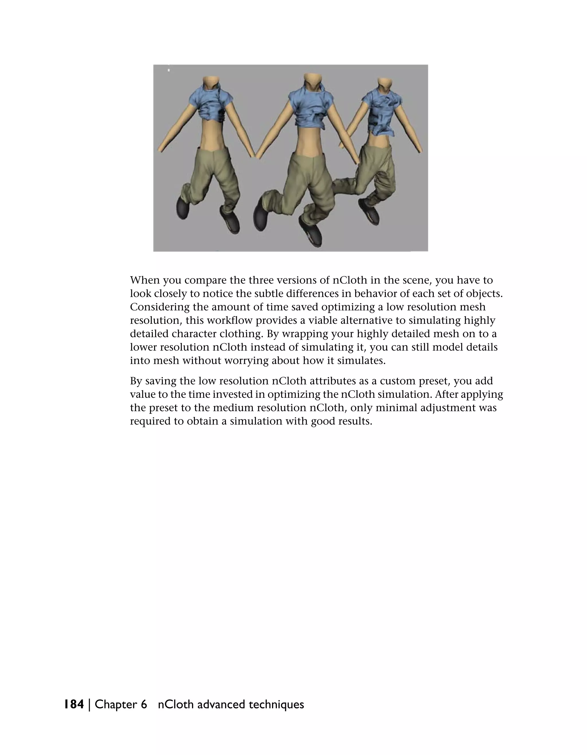 When you compare the three versions of nCloth in the scene, you have to
           look closely to notice the subtle differences in behavior of each set of objects.
           Considering the amount of time saved optimizing a low resolution mesh
           resolution, this workflow provides a viable alternative to simulating highly
           detailed character clothing. By wrapping your highly detailed mesh on to a
           lower resolution nCloth instead of simulating it, you can still model details
           into mesh without worrying about how it simulates.
           By saving the low resolution nCloth attributes as a custom preset, you add
           value to the time invested in optimizing the nCloth simulation. After applying
           the preset to the medium resolution nCloth, only minimal adjustment was
           required to obtain a simulation with good results.




184 | Chapter 6 nCloth advanced techniques
 