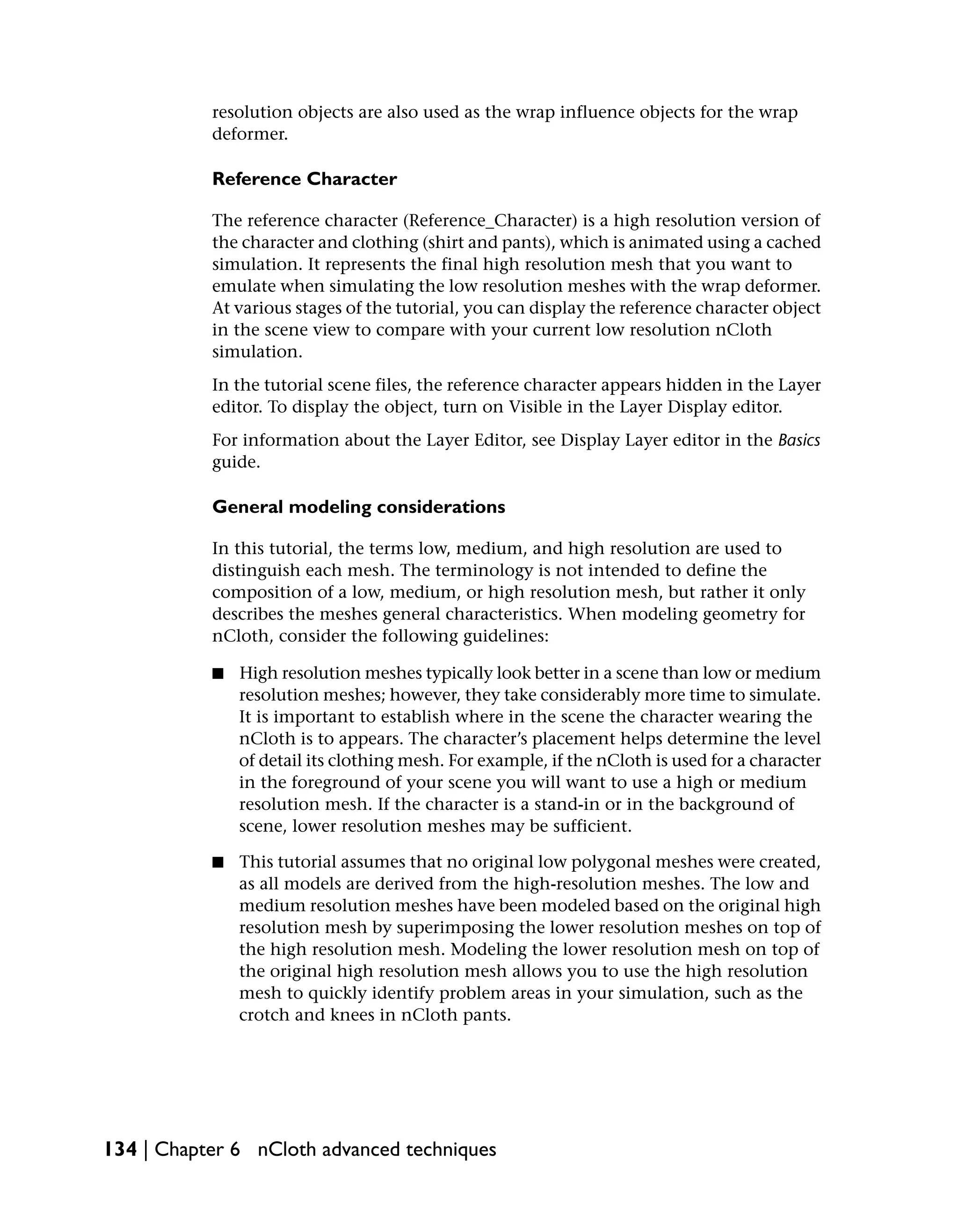 resolution objects are also used as the wrap influence objects for the wrap
           deformer.

           Reference Character

           The reference character (Reference_Character) is a high resolution version of
           the character and clothing (shirt and pants), which is animated using a cached
           simulation. It represents the final high resolution mesh that you want to
           emulate when simulating the low resolution meshes with the wrap deformer.
           At various stages of the tutorial, you can display the reference character object
           in the scene view to compare with your current low resolution nCloth
           simulation.
           In the tutorial scene files, the reference character appears hidden in the Layer
           editor. To display the object, turn on Visible in the Layer Display editor.
           For information about the Layer Editor, see Display Layer editor in the Basics
           guide.

           General modeling considerations

           In this tutorial, the terms low, medium, and high resolution are used to
           distinguish each mesh. The terminology is not intended to define the
           composition of a low, medium, or high resolution mesh, but rather it only
           describes the meshes general characteristics. When modeling geometry for
           nCloth, consider the following guidelines:

           ■   High resolution meshes typically look better in a scene than low or medium
               resolution meshes; however, they take considerably more time to simulate.
               It is important to establish where in the scene the character wearing the
               nCloth is to appears. The character’s placement helps determine the level
               of detail its clothing mesh. For example, if the nCloth is used for a character
               in the foreground of your scene you will want to use a high or medium
               resolution mesh. If the character is a stand-in or in the background of
               scene, lower resolution meshes may be sufficient.

           ■   This tutorial assumes that no original low polygonal meshes were created,
               as all models are derived from the high-resolution meshes. The low and
               medium resolution meshes have been modeled based on the original high
               resolution mesh by superimposing the lower resolution meshes on top of
               the high resolution mesh. Modeling the lower resolution mesh on top of
               the original high resolution mesh allows you to use the high resolution
               mesh to quickly identify problem areas in your simulation, such as the
               crotch and knees in nCloth pants.




134 | Chapter 6 nCloth advanced techniques
 