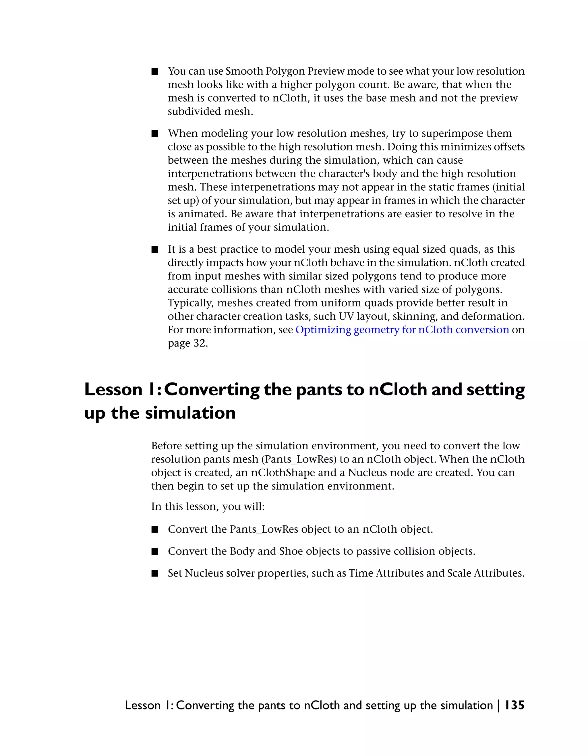■   You can use Smooth Polygon Preview mode to see what your low resolution
            mesh looks like with a higher polygon count. Be aware, that when the
            mesh is converted to nCloth, it uses the base mesh and not the preview
            subdivided mesh.

        ■   When modeling your low resolution meshes, try to superimpose them
            close as possible to the high resolution mesh. Doing this minimizes offsets
            between the meshes during the simulation, which can cause
            interpenetrations between the character's body and the high resolution
            mesh. These interpenetrations may not appear in the static frames (initial
            set up) of your simulation, but may appear in frames in which the character
            is animated. Be aware that interpenetrations are easier to resolve in the
            initial frames of your simulation.

        ■   It is a best practice to model your mesh using equal sized quads, as this
            directly impacts how your nCloth behave in the simulation. nCloth created
            from input meshes with similar sized polygons tend to produce more
            accurate collisions than nCloth meshes with varied size of polygons.
            Typically, meshes created from uniform quads provide better result in
            other character creation tasks, such UV layout, skinning, and deformation.
            For more information, see Optimizing geometry for nCloth conversion on
            page 32.



Lesson 1: Converting the pants to nCloth and setting
up the simulation
        Before setting up the simulation environment, you need to convert the low
        resolution pants mesh (Pants_LowRes) to an nCloth object. When the nCloth
        object is created, an nClothShape and a Nucleus node are created. You can
        then begin to set up the simulation environment.
        In this lesson, you will:

        ■   Convert the Pants_LowRes object to an nCloth object.

        ■   Convert the Body and Shoe objects to passive collision objects.

        ■   Set Nucleus solver properties, such as Time Attributes and Scale Attributes.




    Lesson 1: Converting the pants to nCloth and setting up the simulation | 135
 
