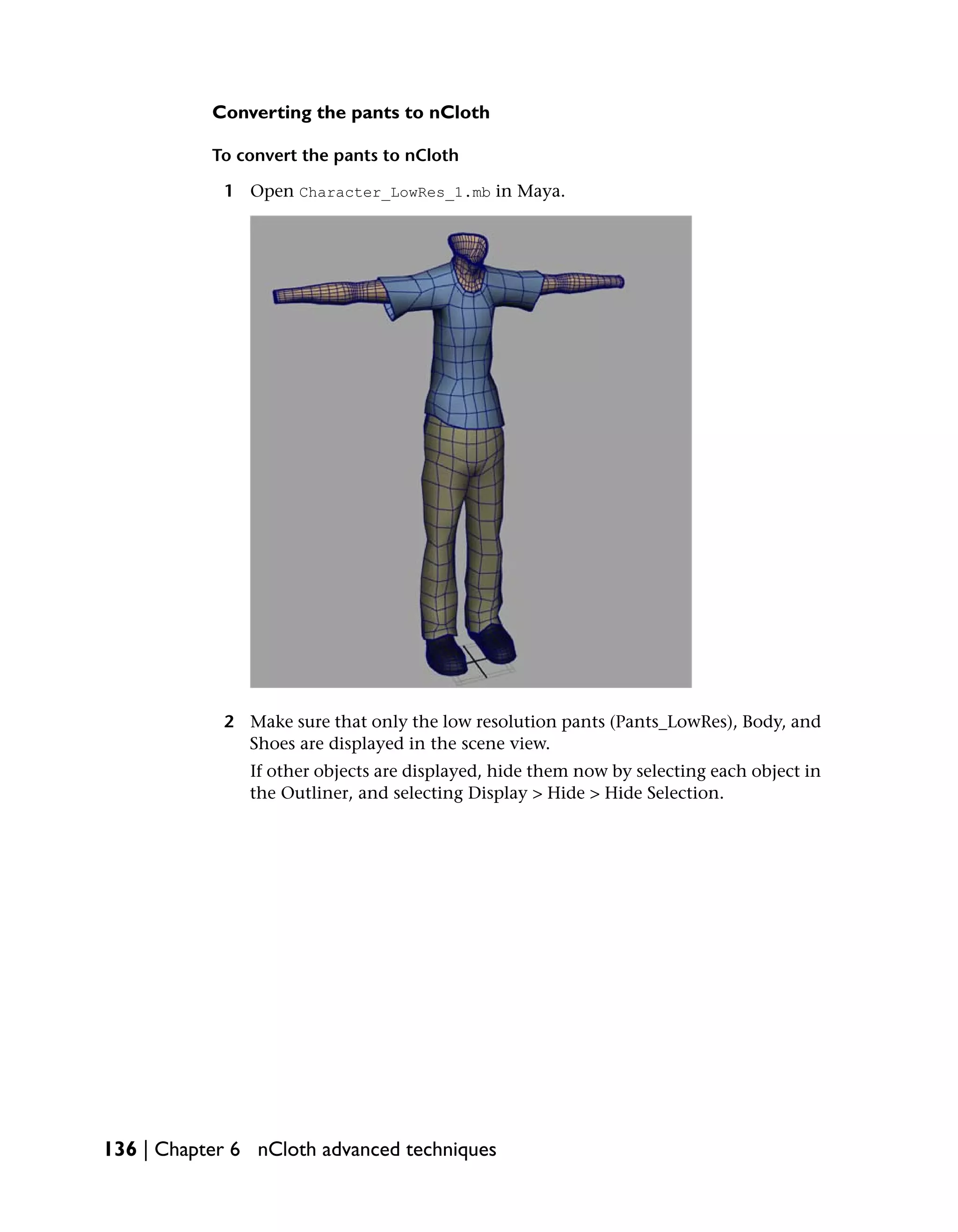 Converting the pants to nCloth

           To convert the pants to nCloth

            1 Open Character_LowRes_1.mb in Maya.




            2 Make sure that only the low resolution pants (Pants_LowRes), Body, and
              Shoes are displayed in the scene view.
               If other objects are displayed, hide them now by selecting each object in
               the Outliner, and selecting Display > Hide > Hide Selection.




136 | Chapter 6 nCloth advanced techniques
 