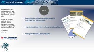 I just wanted to say what a pleasure it was dealing with Jim on the Splicecom run through today. Jim has an excellent customer facing approach and is thoroughly competent in his knowledge of the Splicecom product set.IT Director – WillbondAll engineers trained to highest level of manufacturer accreditation.