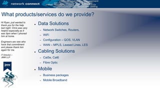 Hi Ryan, just wanted to thank you for the help last night. Chris was very helpful especially as it was 9pm when I phoned him at home. Engineers are rare who have that commitment and please thank him again for me.IT Director – JMW LLPWhat products/services do we provide?Data SolutionsNetwork Switches, Routers,WiFiConfiguration – QOS, VLANWAN – MPLS, Leased Lines, LESCabling SolutionsCat5e, Cat6Fibre OpticMobileBusiness packagesMobile Broadband
