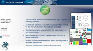 Consult & DesignNetwork Connect provide a fast and efficient service.-IT Manager Air LiquideA consultative approach to designing the right proposal to your requirements.All Network Connect account managers are fully trained by the manufacturer on the products we supply.Specialist pre sales support within the organisation for complex projects.Manufacturer support and endorsement of solutions where applicable.Access to software development teams for integration of bespoke applications,In house demonstration and workshop facilities.