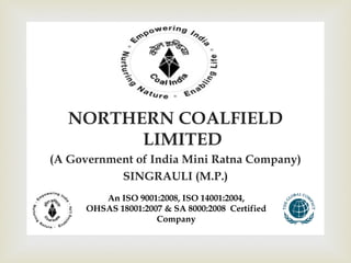  . 
NORTHERN COALFIELD 
LIMITED 
(A Government of India Mini Ratna Company) 
SINGRAULI (M.P.) 
An ISO 9001:2008, ISO 14001:2004, 
OHSAS 18001:2007 & SA 8000:2008 Certified 
Company 
 