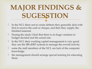 MAJOR FINDINGS & 
 
 In the NCL there not to create debtors they generally deal with 
first to receive the cash or cheque, and then they supply the 
finished material. 
 During the study I find that there is no huge variation in 
budget decided and the actual one. 
 In the NCL their working capital management is very good; 
they use the IBS (ERP system) to manage the overall activity. 
 some the staff members of the NCL are lack of the computer 
knowledge. 
 the management should arrange special training for educating 
them. 
SUGESSTION 
 