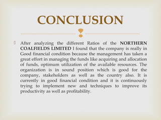 CONCLUSION 
 
 After analyzing the different Ratios of the NORTHERN 
COALFIELDS LIMITED I found that the company is really in 
Good financial condition because the management has taken a 
great effort in managing the funds like acquiring and allocation 
of funds, optimum utilization of the available resources. The 
organization is in sound position which is good for the 
company, stakeholders as well as the country also. It is 
currently in good financial condition and it is continuously 
trying to implement new and techniques to improve its 
productivity as well as profitability. 
 